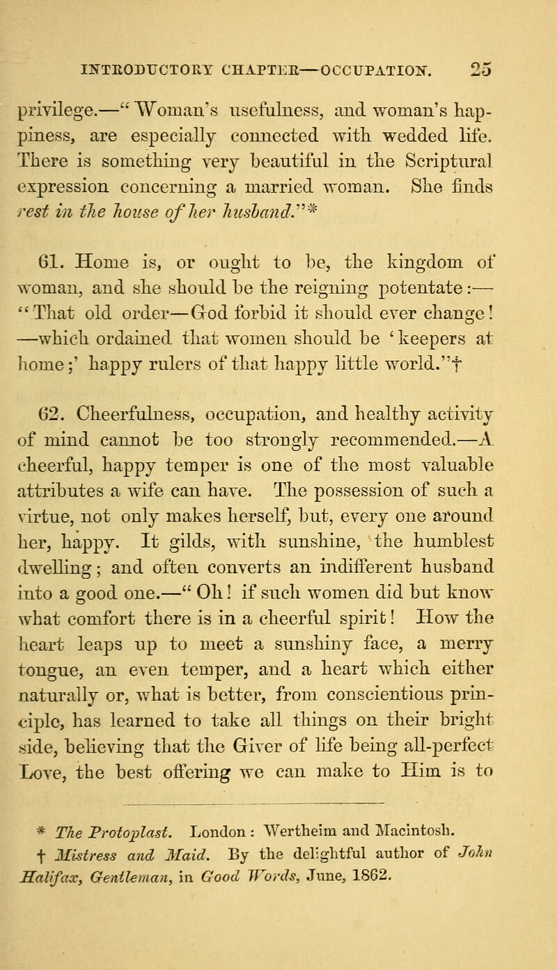 privilege.— Woman's usefulness, and woman's hap- piness, are especially connected with wedded life. There is something very beautiful in the Scriptural expression concerning a married woman. She finds rest in the house of her husband.* 61. Home is, or ought to be, the kingdom of woman, and she should be the reigning potentate:— That old order—G-od forbid it should ever change! —which ordained that women should be ' keepers at horne;' happy rulers of that happy little world.t 62. Cheerfulness, occupation, and healthy activity of mind cannot be too strongly recommended.—A cheerful, happy temper is one of the most valuable attributes a wife can have. The possession of such a virtue, not only makes herself, but, every one around her, happy. It gilds, with sunshine, the humblest dwelling; and often converts an indifferent husband into a good one.— Oh! if such women did but know what comfort there is in a cheerful spirit! How the heart leaps up to meet a sunshiny face, a merry tongue, an even temper, and a heart which either naturally or, what is better, from conscientious prin- ciple, has learned to take all things on their bright side, believing that the Giver of life being all-perfect Love, the best offering we can make to Him is to * The Protoplast. London : Wertheim and Macintosh, f Mistress and Maid. By the delightful author of John Halifax, Gentleman, in Good Words, June, 1862.