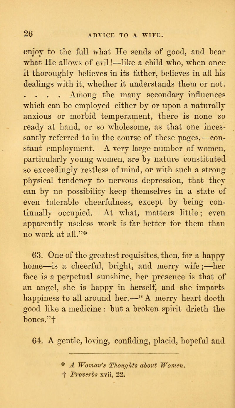 enjoy to the full what He sends of good, and bear what He allows of evil!—like a child who, when once it thoroughly believes in its father, believes in all his dealings with it, whether it understands them or not. . . . . Among the many secondary influences which can be employed either by or upon a naturally anxious or morbid temperament, there is none so ready at hand, or so wholesome, as that one inces- santly referred to in the course of these pages,—con- stant employment. A very large number of women, particularly young women, are by nature constituted so exceedingly restless of mind, or with such a strong physical tendency to nervous depression, that they can by no possibility keep themselves in a state of even tolerable cheerfulness, except by being con- tinually occupied. At what, matters little; even apparently useless work is far better for them than no work at all.* 63. One of the greatest requisites, then, for a happy home—is a cheerful, bright, and merry wife ;—her face is a perpetual sunshine, her presence is that of an angel, she is happy in herself, and she imparts happiness to all around her.— A merry heart doeth good like a medicine: but a broken spirit drieth the bones.f 61. A gentle, loving, confiding, placid, hopeful and * A Woman's Thoughts about Women. f Proverbs xvii, 22.