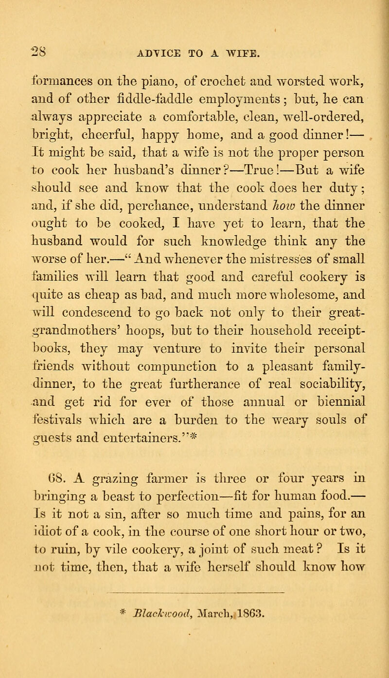 formances on the piano, of crocliet and worsted work, and of other fiddle-faddle employments; but, he can always appreciate a comfortable, clean, well-ordered, bright, cheerful, happy home, and a good dinner!— It might be said, that a wife is not the proper person to cook her husband's dinner?—True!—But a wife should see and know that the cook does her duty; and, if she did, perchance, understand Jwio the dinner ought to be cooked, I have yet to learn, that the husband would for such knowledge think any the worse of her.— And whenever the mistresses of small families will learn that good and careful cookery is quite as cheap as bad, and much more wholesome, and will condescend to go back not only to their great- grandmothers' hoops, but to their household receipt- books, they may venture to invite their personal friends without compunction to a pleasant family- dinner, to the great furtherance of real sociability, and get rid for ever of those annual or biennial festivals which are a burden to the weary souls of guests and entertainers.'** 68. A grazing farmer is three or four years in bringing a beast to perfection—fit for human food.— Is it not a sin, after so much time and pains, for an idiot of a cook, in the course of one short hour or two, to ruin, by vile cookery, a joint of such meat ? Is it not time, then, that a wife herself should know how * Black/cood, March, 1863.
