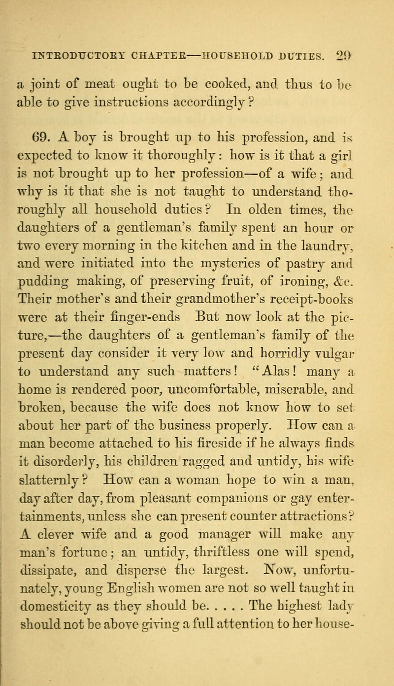 a joint of meat ought to be cooked, and thus to he able to give instructions accordingly ? 69. A boj is brought up to his profession, and i* expected to know it thoroughly: how is it that a girl is not brought up to her profession—of a wife; and why is it that she is not taught to understand tho- roughly all household duties? In olden times, the daughters of a gentleman's family spent an hour or two every morning in the kitchen and in the laundry, and were initiated into the mysteries of pastry and pudding making, of preserving fruit, of ironing, &c. Their mother's and their grandmother's receipt-books were at their finger-ends But now look at the pic- ture,—the daughters of a gentleman's family of the present day consider it yery low and horridly vulgar to understand any such matters! Alas! many a home is rendered poor, uncomfortable, miserable, and broken, because the wife does not know how to set about her part of the business properly. How can a man become attached to his fireside if he always finds it disorderly, his children ragged and untidy, his wife slatternly ? How can a woman hope to win a man, day after day, from pleasant companions or gay enter- tainments, unless she can present counter attractions? A clever wife and a good manager will make any man's fortune; an untidy, thriftless one will spend, dissipate, and disperse the largest. ISTow, unfortu- nately, young English women are not so well taught in domesticity as they should be The highest lady should not be above giving a full attention to her house-