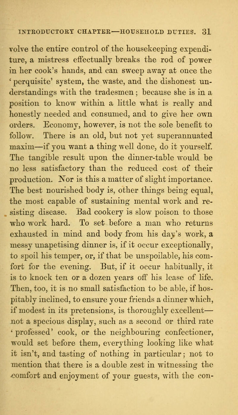 volve the entire control of the housekeeping expendi- ture, a mistress effectually breaks the rod of power in her cook's hands, and can sweep away at once the ' perquisite' system, the waste, and the dishonest un- derstandings with the tradesmen ; because she is in a position to know within a little what is really and honestly needed and consumed, and to give her own orders. Economy, however, is not the sole benefit to follow. There is an old, but not yet superannuated maxim—if you want a thing well done, do it yourself. The tangible result upon the dinner-table would be no less satisfactory than the reduced cost of their production. Nor is this a matter of slight importance. The best nourished body is, other things being equal, the most capable of sustaining mental work and re- sisting disease. Bad cookery is slow poison to those who work hard. To set before a man who returns exhausted in mind and body from his day's work, a messy unapetising dinner is, if it occur exceptionally, to spoil his temper, or, if that be unspoilable, his com- fort for the evening. But, if it occur habitually, it is to knock ten or a dozen years off his lease of Life. Then, too, it is no small satisfaction to be able, if hos- pitably inclined, to ensure your friends a dinner which, if modest in its pretensions, is thoroughly excellent— not a specious display, such as a second or third rate 'professed' cook, or the neighbouring confectioner, would set before them, everything looking like what it isn't, and tasting of nothing in particular; not to mention that there is a double zest in witnessing the ■comfort and enjoyment of your guests, with the con-