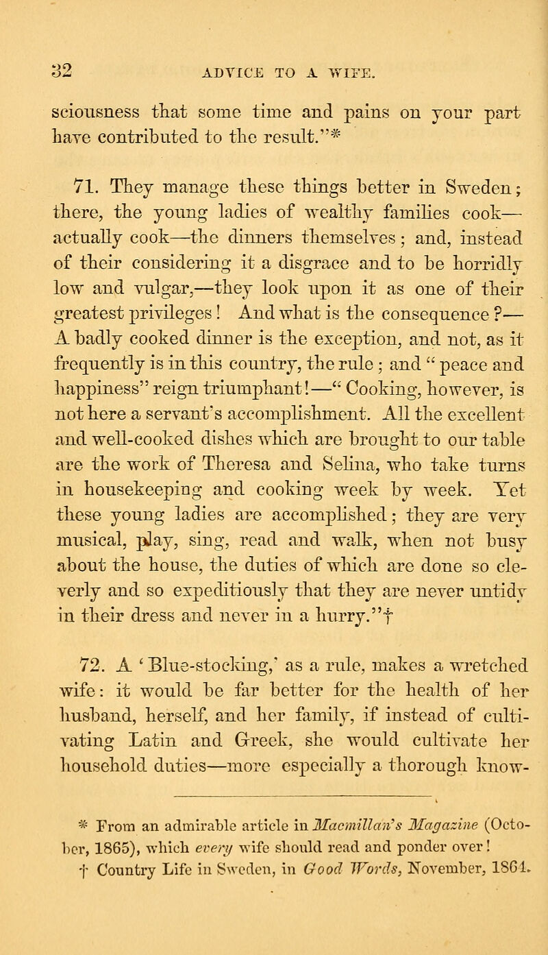 seiousness that some time and pains on your part have contributed to the result.* 71. They manage these things better in Sweden; there, the young ladies of wealthy families cook— actually cook—the dinners themselves; and, instead of their considering it a disgrace and to be horridly low and vulgar,—they look upon it as one of their greatest privileges! And what is the consequence ?— A badly cooked dinner is the exception, and not, as it frequently is in this country, the rule; and  peace and happiness reign triumphant!— Cooking, however, is not here a servant's accomplishment. All the excellent and well-cooked dishes which are brought to our table are the work of Theresa and Selina, who take turns in housekeeping and cooking week by week. Yet these young ladies are accomplished; they are very musical, pday, sing, read and walk, when not busy about the house, the duties of which are done so cle- verly and so expeditiously that they are never untidy in their dress and never in a hurry, f 72. A ' Blue-stocking,' as a rule, makes a wretched wife: it would be far better for the health of her husband, herself, and her family, if instead of culti- vating Latin and Greek, she would cultivate her household duties—more especially a thorough know- * From an admirable article in Macmillan's Magazine (Octo- ber, 1865), wbieb every wife should read and ponder over! t Country Life in Sweden, in Good Words, November, 186 L