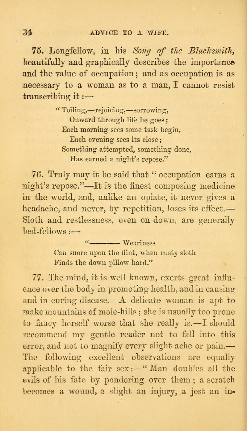 75. Longfellow, in his Song of the Blacksmith, beautifully and graphically describes the importance and the value of occupation; and as occupation is as necessary to a woman as to a man, I cannot resist transcribing it:— Toiling,—rejoicing,—sorrowing, Onward through life he goes; Each morning sees some task begin, Each evening sees its close; Something attempted, something done, Has earned a night's repose. 76. Truly may it be said that  occupation earns a night's repose.—It is the finest composing medicine in the world, and, unlike an opiate, it never gives a headache, and never, by repetition, loses its effect.— Sloth and restlessness, even on down, are generally bed-fellows :— « Weariness Can snore upon the flint, when rusty sloth Finds the down pillow hard. 77. The mind, it is well known, exerts great influ- ence over the body in promoting health, and in causing and in curing disease. A delicate woman is apt to make mountains of moie-hills ; she is usually too prone to fancy herself worse that she really is.—I should recommend my gentle reader not to fall into this error, and not to magnify every slight ache or pain.— The following excellent observations are equally applicable to the fair sex:— Man doubles all the evils of his fate by pondering over them; a scratch becomes a wound, a slight an injury, a jest an in-