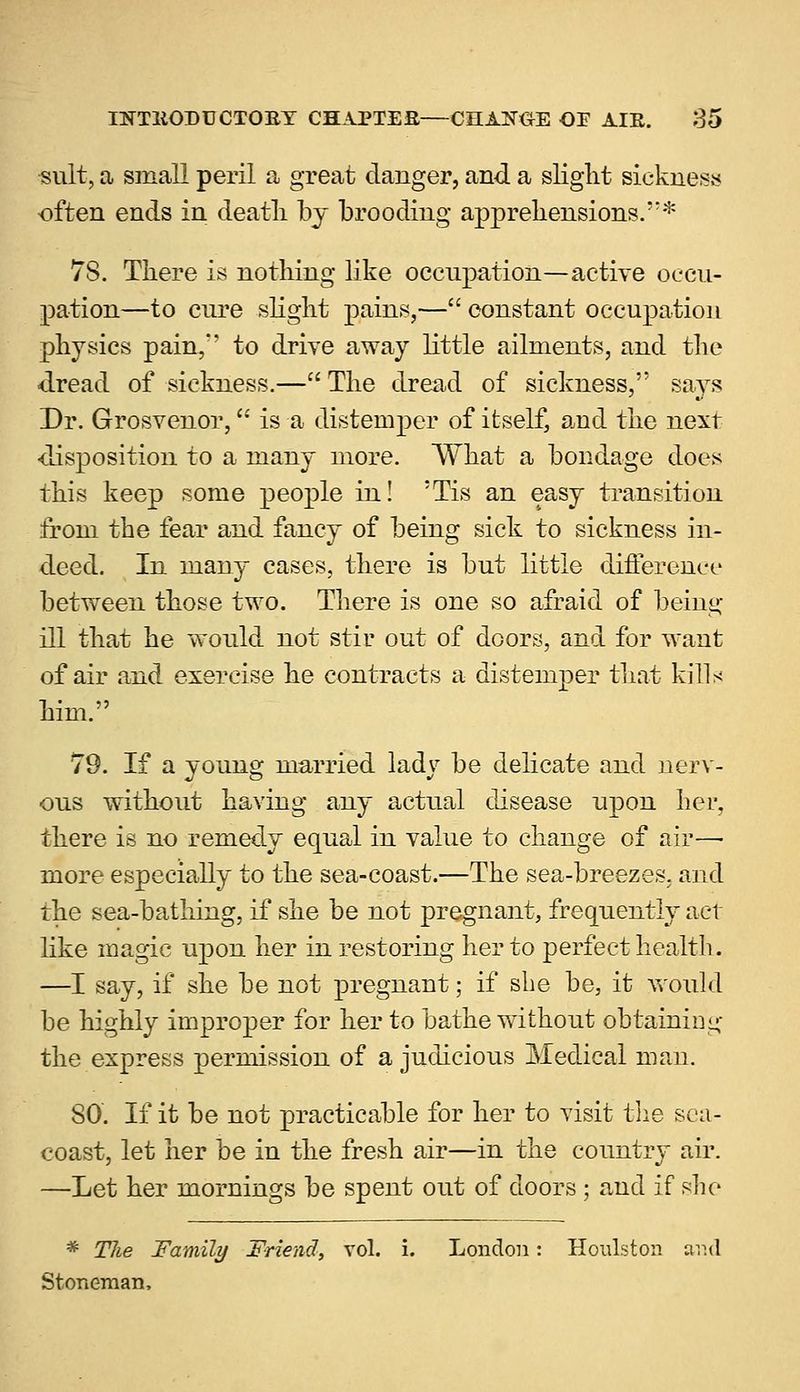 ■suit, a small peril a great danger, and a slight sickness often ends in deatli by brooding apprehensions.* 78. There is nothing like occupation—active occu- pation—to cure slight pains,— constant occupation physics pain,*' to drive away little ailments, and the dread of sickness.—The dread of sickness, says Dr. Grosvenor, is a distemper of itself, and the next •disposition to a many more. What a bondage does this keep some people in! 5Tis an easy transition from the fear and fancy of being sick to sickness in- deed. In many cases, there is but little difference between those two. There is one so afraid of being ill that he would not stir out of doors, and for want of air and exercise he contracts a distemper that kills him. 79. If a young married lady be delicate and nerv- ous without having any actual disease upon her, there is no remedy equal in value to change of air— more especially to the sea-coast.—The sea-breezes, and the sea-bathing, if she be not pregnant, frequently act like magic upon her in restoring her to perfect health. —I say, if she be not pregnant; if she be, it would be highly improper for her to bathe without obtaining the express permission of a judicious Medical man. SO. If it be not practicable for her to visit the sea- coast, let her be in the fresh air—in the country air. —Let her mornings be spent out of doors ; and if she * Tlie Family Friend, vol. i. London: Houlston and Stoneman,