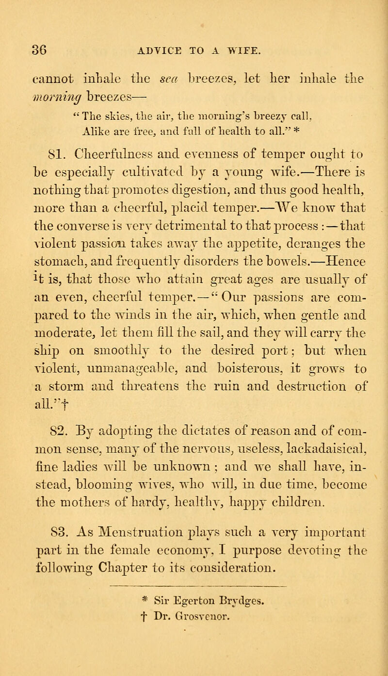 cannot inhale the sea breezes, let her inhale the morning breezes— The skies, the air, the morning's breezy call, Alike are free, and full of health to all/' * 81. Cheerfulness and evenness of temper ought to be especially cultivated by a young wife.—There is nothing that promotes digestion, and thus good health, more than a cheerful, placid temper.—We know that the converse is very detrimental to that process :—that violent passion takes away the appetite, deranges the stomach, and frequently disorders the bowels.—Hence Jt is, that those who attain great ages are usually of an even, cheerful temper.—'Our passions are com- pared, to the winds in the air, which, when gentle and moderate, let them fill the sail, and they will carry the ship on smoothly to the desired port; but when violent, unmanageable, and boisterous, it grows to a storm and threatens the ruin and destruction of all/'f 52. By adopting the dictates of reason and of com- mon sense, many of the nervous, useless, lackadaisical, fine ladies will be unknown ; and we shall have, in- stead, blooming wives, who will, in due time, become the mothers of hardy, healthy, happy children. 53. As Menstruation plays such a very important part in the female economy. I purpose devoting the following Chapter to its consideration. * Sir Egerton Brydges. f Dr. Grosvcnor.