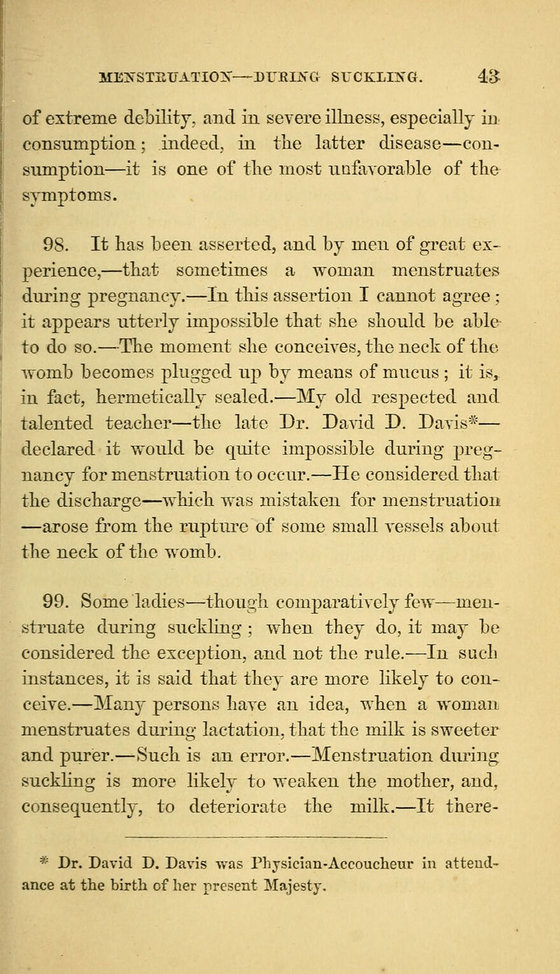 ME^STEUATIOX—DTJEOTG SUCKLING. 4& of extreme debility, and in severe illness, especially in consumption; indeed, in the latter disease—con- sumption—it is one of the most unfavorable of the symptoms. 98. It has been asserted, and by men of great ex- perience,—that sometimes a woman menstruates during pregnancy.—In this assertion I cannot agree; it appears utterly impossible that she should be able to do so.—The moment she conceives, the neck of the womb becomes plugged up by means of mucus ; it is, in fact, hermetically sealed.—My old respected and talented teacher—the late Dr. David D. Davis*— declared it would be quite impossible during preg- nancy for menstruation to occur.—He considered that the discharge—which was mistaken for menstruation —arose from the rupture of some small vessels about the neck of the womb. 99. Some ladies—though comparatively few—men- struate during suckling ; when they do, it may be considered the exception, and not the rule.—In such instances, it is said that they are more likely to con- ceive.—Many persons have an idea, when a woman menstruates during lactation, that the milk is sweeter and purer.—Such is an error.—Menstruation during suckling is more likely to weaken the mother, and, consequently, to deteriorate the milk.—It there- * Dr. David D. Davis was Physician-Accoucheur in attend- ance at the hirth of her present Majesty.