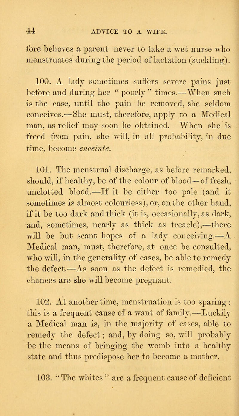 fore behoves a parent never to take a wet nnrse who menstruates during the period of lactation (suckling). 100. A lady sometimes suiters severe pains just before and during her  poorly  times.—When such is the case, until the pain be removed, she seldom conceives.—She must, therefore, apply to a Medical man, as relief may soon be obtained. When she is freed from pain, she will, in all probability, in due time, become enceinte. 101. The menstrual discharge, as before remarked, should, if healthy, be of the colour of blood—of fresh, unclotted blood.—If it be either too pale (and it sometimes is almost colourless), or, on the other hand, if it be too dark and thick (it is, occasionally, as dark, ■and, sometimes, nearly as thick as treacle),—there will be but scant hopes of a lady conceiving.—A Medical man, must, therefore, at once be consulted, who will, in the generality of cases, be able to remedy the defect.—As soon as the defect is remedied, the chances are she will become pregnant. 102. At another time, menstruation is too sparing : this is a frequent cause of a want of family.—Luckily a Medical man is, in the majority of cases, able to remedy the defect; and, by doing so, will probably be the means of bringing the womb into a healthy state and thus predispose her to become a mother. 103.  The whites  are a frequent cause of deficient