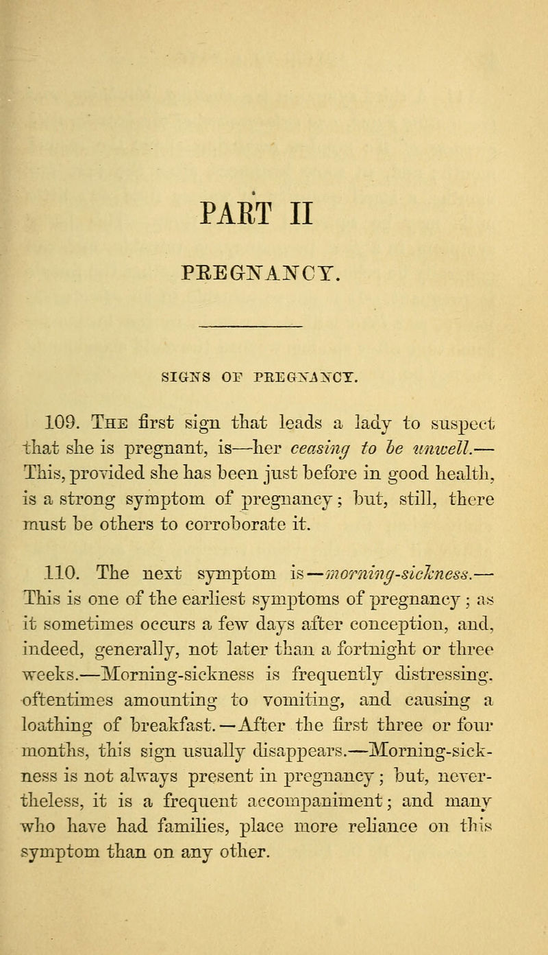 PART II PEEGXANCY. SIGNS OF PREGX^XCY. 109. The first sign that leads a lady to suspect that she is pregnant, is—her ceasing to he unwell.— This, provided she has been just before in good health, is a strong symptom of pregnancy; but, still, there must be others to corroborate it. 110. The next symptom is—morning-sickness.— This is one of the earliest symptoms of pregnancy; as it sometimes occurs a few days after conception, and, indeed, generally, not later than a fortnight or three weeks.—Morning-sickness is frequently distressing, oftentimes amounting to vomiting, and causing a loathing of breakfast.—After the first three or four months, this sign usually disappears.—Morning-sick- ness is not always present in pregnancy; but, never- theless, it is a frequent accompaniment; and many who have had families, place more reliance on this symptom than on any other.