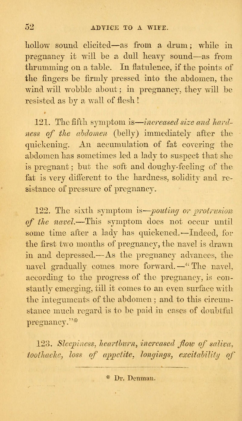 liollow sound elicited—as from a drum; while in pregnancy it will be a dull heavy sound—as from thrumming on a table. In flatulence, if the points of the fingers be firmly pressed into the abdomen, the wind will wobble about; in pregnancy, they will be resisted as by a wall of flesh I 121. The fifth symptom is—increased size and hard- ness of the abdomen (belly) immediately after the quickening. An accumulation of fat covering the abdomen has sometimes led a lady to suspect that she is pregnant; but the soft and doughy-feeling of the fat is very different to the hardness, solidity and re- sistance of pressure of pregnancy. 122. The sixth symptom is—pouting or protrusion of the navel.—This symptom does not occur until some time after a lady has quickened.—Indeed, for the first two months of pregnancy, the navel is drawn in and depressed.— As the pregnancy advances, the navel gradually comes more forward.—The navel, according to the progress of the pregnancy, is con- stantly emerging, till it comes to an even surface with the integuments of the abdomen; and to this circum- stance much regard is to be paid in cases of doubtful pregnancy.* 123. Sleejiiness. heartburn, increased foiv of saliva, toothache, loss of appetite, longings, excitability of * Dr. Dcnman.