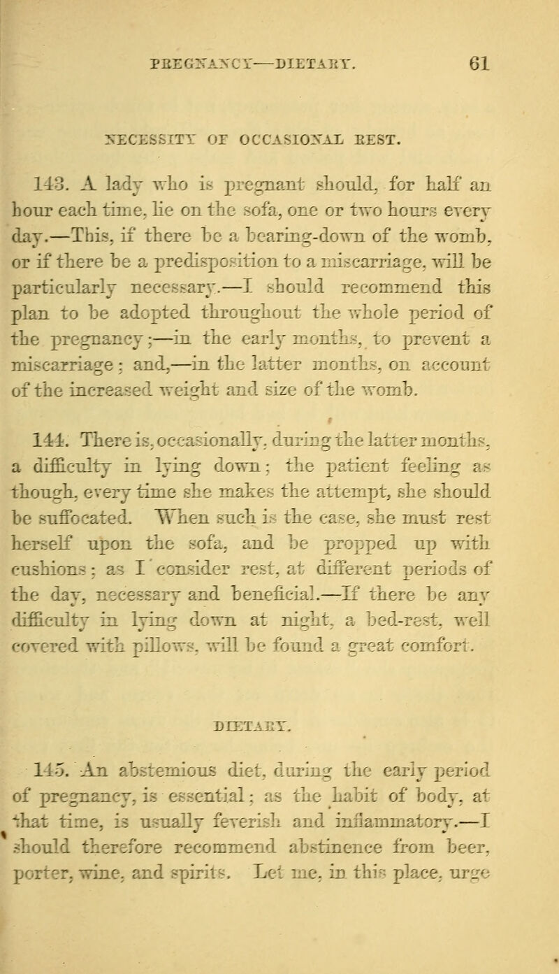 SEC T OCCASIONAL EEST. 143. A lady who is pregnant should, for Kali an hour each time, lie on the sofa, one or two hours every day.—This, if there be a hearing-down of the womb, or if there be a predisposition to a miscarriage, will be particularly necessary.—I .should recommend this plan to be adopted throughout the whole period of the pregnancy;—in the early month:-, to prevent a miscarriage ; and,—in the latter months, on account of the increased weight and size of the womb. 111. There is, occasionally, during the latter months, a difficulty in lying down; the patient feeling as though, every time she makes the attempt, she should be suffocated. When such is the case, she must rest herself upon the sofa, and be propped up with cushions; as I consider rest, at different periods of the day, necessary and beneficial.—If there be any difficulty in lying down at night, a bed-rest, well cover.: I he found a great comfort. nrxi ^mious diet, during the early period of pregnancy, is essential; as the habit of bocr ^hat time, is usually feverish and inflammatory.—I .fore recommend abstinence from beer, porter, wine, and spirit!. Lei me. in this place. urr_re