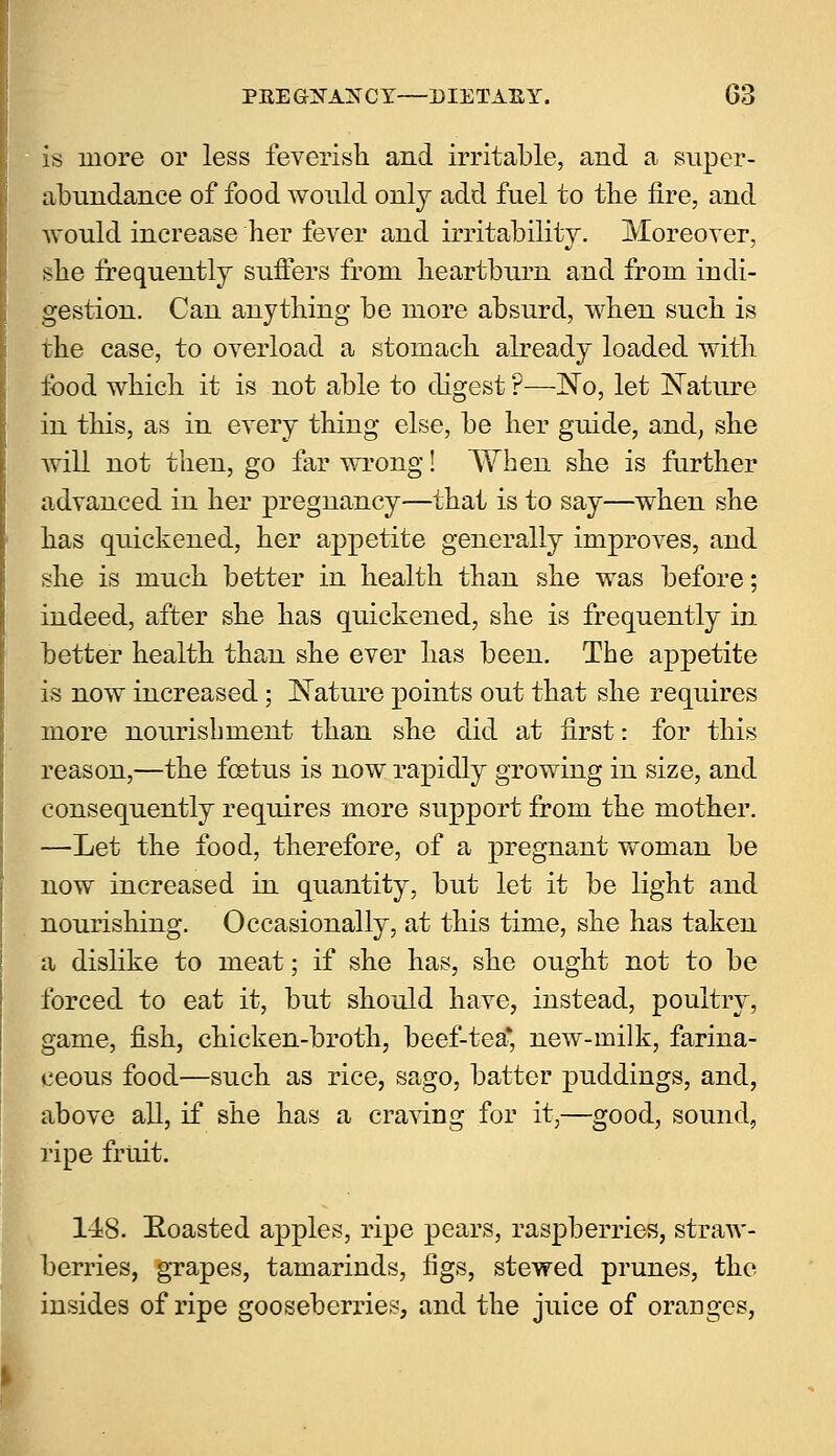 is more or less feverish, and irritable, and a super- abundance of food would only add fuel to the fire, and would increase her fever and irritability;. Moreover, she frequently suffers from Heartburn and from indi- gestion. Can anything be more absurd, when such is the case, to overload a stomach already loaded with food which it is not able to digest ?—No, let Nature in this, as in every thing else, be her guide, and, she will not then, go far wrong! When she is further advanced in her pregnancy—that is to say—when she has quickened, her appetite generally improves, and she is much better in health than she was before; indeed, after she has quickened, she is frequently in better health than she ever has been. The appetite is now increased; Nature points out that she requires more nourishment than she did at first: for this reason,—the foetus is now rapidly growing in size, and consequently requires more support from the mother. —Let the food, therefore, of a pregnant woman be now increased in quantity, but let it be light and nourishing. Occasionally, at this time, she has taken a dislike to meat; if she has, she ought not to be forced to eat it, but should have, instead, poultry, game, fish, chicken-broth, beef-tea* new-milk, farina- ceous food—such as rice, sago, batter puddings, and, above all, if she has a craving for it,—good, sound, ripe fruit. 148. Eoasted apples, ripe pears, raspberries, straw- berries, grapes, tamarinds, figs, stewed prunes, the insides of ripe gooseberries, and the juice of oranges,
