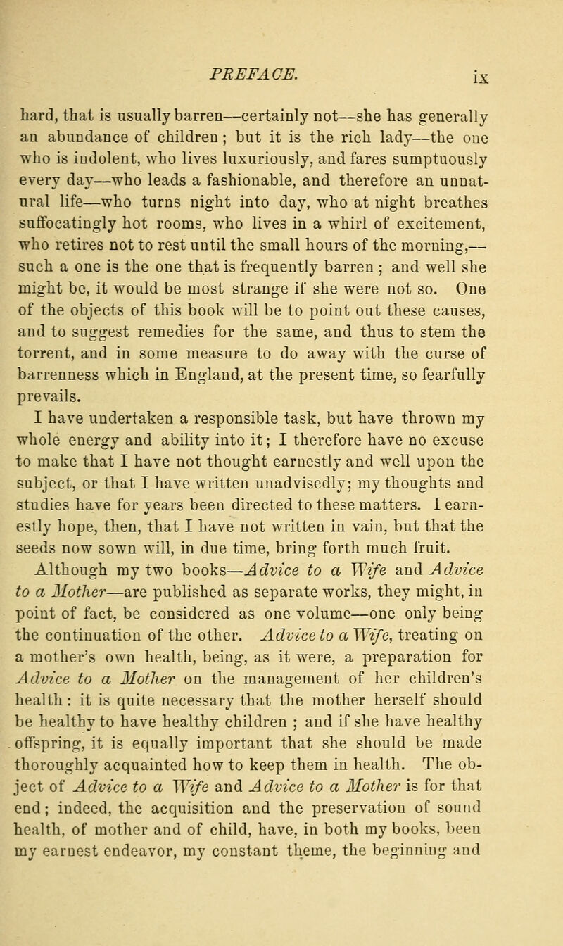 hard, that is usually barren—certainly not—she has generally an abundance of children; but it is the rich lady—the one who is indolent, who lives luxuriously, and fares sumptuously every day—who leads a fashionable, and therefore an unnat- ural life—who turns night into day, who at night breathes suffocatingly hot rooms, who lives in a whirl of excitement, who retires not to rest until the small hours of the morning,— such a one is the one that is frequently barren ; and well she might be, it would be most strange if she were not so. One of the objects of this book will be to point out these causes, and to suggest remedies for the same, and thus to stem the torrent, and in some measure to do away with the curse of barrenness which in England, at the present time, so fearfully prevails. I have undertaken a responsible task, but have thrown my whole energy and ability into it; I therefore have no excuse to make that I have not thought earnestly and well upon the subject, or that I have written unadvisedly; my thoughts and studies have for years been directed to these matters. I earn- estly hope, then, that I have not written in vain, but that the seeds now sown will, in due time, bring forth much fruit. Although my two books—Advice to a Wife and Advice to a Mother—are published as separate works, they might, in point of fact, be considered as one volume—one only being the continuation of the other. Advice to a Wife, treating on a mother's own health, being, as it were, a preparation for Advice to a Mother on the management of her children's health: it is quite necessary that the mother herself should be healthy to have healthy children ; and if she have healthy offspring, it is equally important that she should be made thoroughly acquainted how to keep them in health. The ob- ject of Advice to a Wife and Advice to a Mother is for that end; indeed, the acquisition and the preservation of sound health, of mother and of child, have, in both my books, been my earnest endeavor, my constant theme, the beginning and