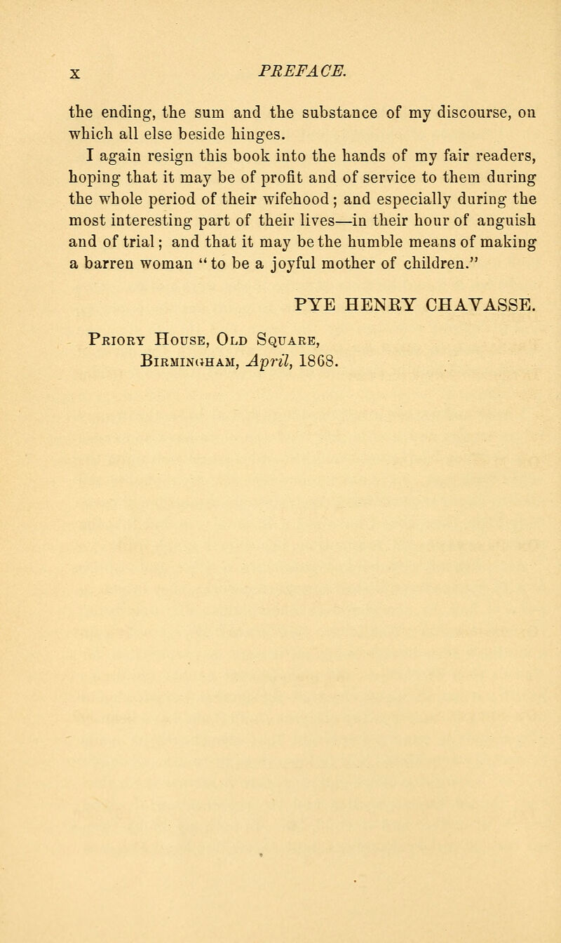 the ending, the sum and the substance of my discourse, on which all else beside hinges. I again resign this book into the hands of my fair readers, hoping that it may be of profit and of service to them during the whole period of their wifehood; and especially during the most interesting part of their lives—in their hour of anguish and of trial; and that it may be the humble means of making a barren woman  to be a joyful mother of children. PYE HENRY CHAYASSE. Priory House, Old Square, Birmingham, April, 1868.