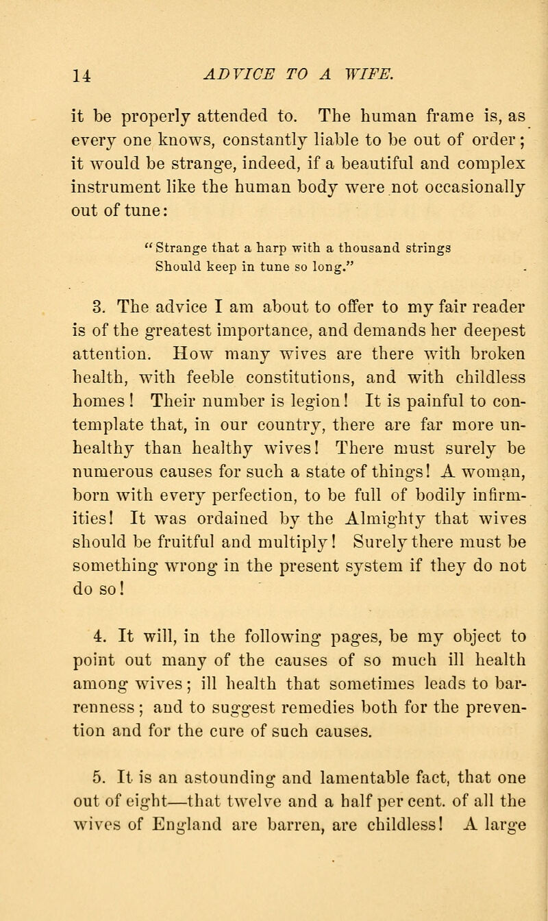 it be properly attended to. The human frame is, as every one knows, constantly liable to be out of order; it would be strange, indeed, if a beautiful and complex instrument like the human body were not occasionally out of tune: Strange that a harp with a thousand strings Should keep in tune so long. 3. The advice I am about to offer to my fair reader is of the greatest importance, and demands her deepest attention. How many wives are there with broken health, with feeble constitutions, and with childless homes ! Their number is legion! It is painful to con- template that, in our country, there are far more un- healthy than healthy wives! There must surely be numerous causes for such a state of things! A woman, born with every perfection, to be full of bodily infirm- ities! It was ordained by the Almighty that wives should be fruitful and multiply! Surely there must be something wrong in the present system if they do not do so! 4. It will, in the following pages, be my object to point out many of the causes of so much ill health among wives; ill health that sometimes leads to bar- renness ; and to suggest remedies both for the preven- tion and for the cure of such causes. 5. It is an astounding and lamentable fact, that one out of eight—that twelve and a half per cent, of all the wives of England are barren, are childless! A large