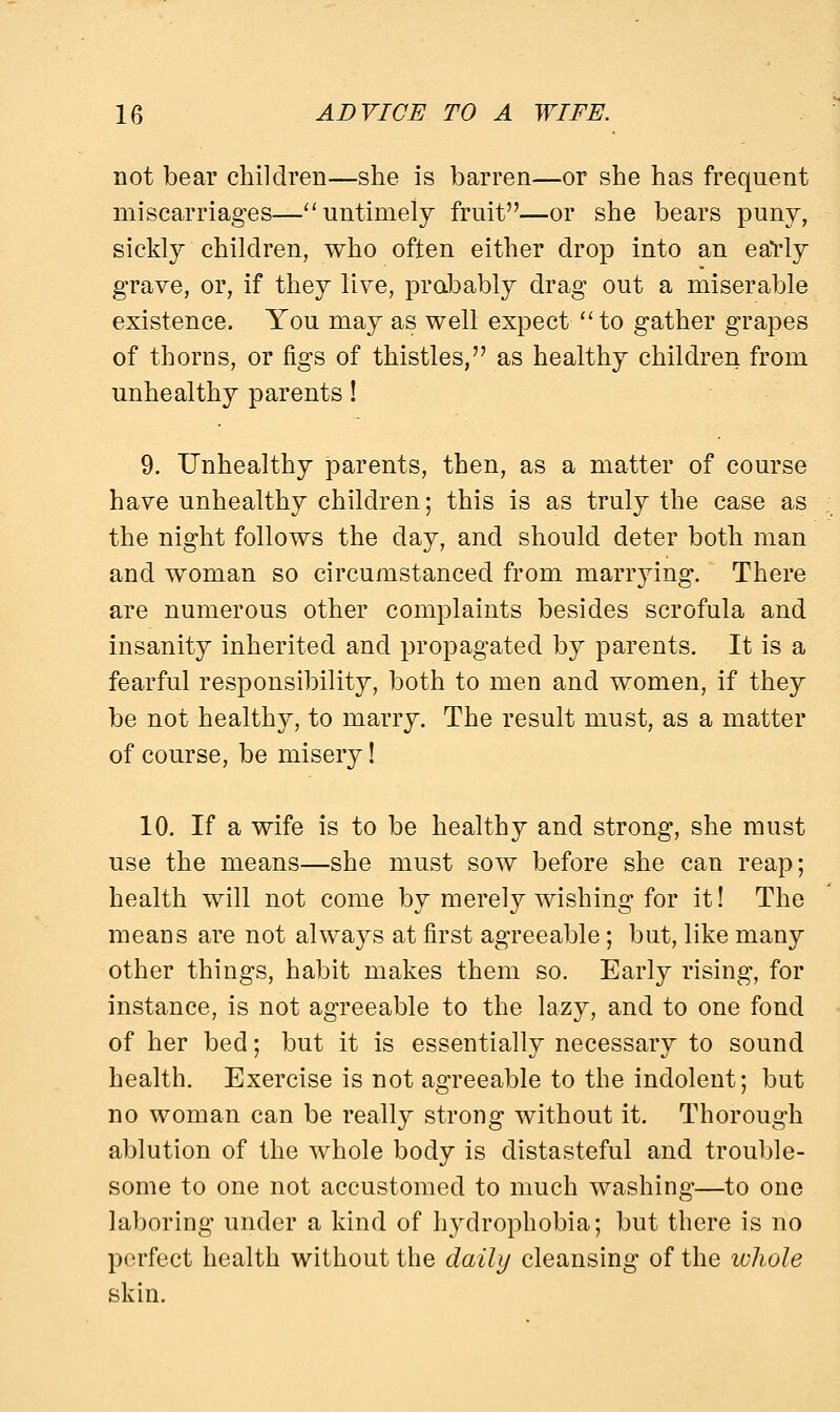 not bear children—she is barren—or she has freqnent miscarriages—untimely fruit—or she bears puny, sickly children, who often either drop into an early grave, or, if they live, probably drag out a miserable existence. You may as well expect  to gather grapes of thorns, or figs of thistles, as healthy children from unhealthy parents! 9. Unhealthy parents, then, as a matter of course have unhealthy children; this is as truly the case as the night follows the day, and should deter both man and woman so circumstanced from marrying. There are numerous other complaints besides scrofula and insanity inherited and propagated by parents. It is a fearful responsibility, both to men and women, if they be not healthy, to marry. The result must, as a matter of course, be misery! 10. If a wife is to be healthy and strong, she must use the means—she must sow before she can reap; health will not come by merely wishing for it! The means are not always at first agreeable; but, like many other things, habit makes them so. Early rising, for instance, is not agreeable to the lazy, and to one fond of her bed; but it is essentially necessary to sound health. Exercise is not agreeable to the indolent; but no woman can be really strong without it. Thorough ablution of the whole body is distasteful and trouble- some to one not accustomed to much washing—to one laboring under a kind of hydrophobia; but there is no perfect health without the daily cleansing of the whole skin.