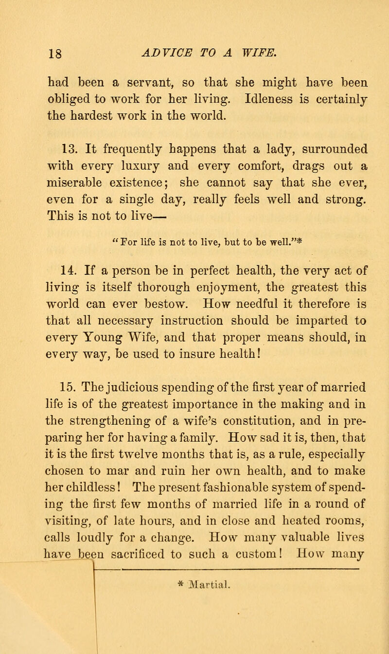 had been a servant, so that she might have been obliged to work for her living. Idleness is certainly the hardest work in the world. 13. It frequently happens that a lady, surrounded with every luxury and every comfort, drags out a miserable existence; she cannot say that she ever, even for a single day, really feels well and strong. This is not to live—  For life is not to live, but to be well.* 14. If a person be in perfect health, the very act of living is itself thorough enjoyment, the greatest this world can ever bestow. How needful it therefore is that all necessary instruction should be imparted to every Young Wife, and that proper means should, in every way, be used to insure health! 15. The judicious spending of the first year of married life is of the greatest importance in the making and in the strengthening of a wife's constitution, and in pre- paring her for having a family. How sad it is, then, that it is the first twelve months that is, as a rule, especially chosen to mar and ruin her own health, and to make her childless! The present fashionable system of spend- ing the first few months of married life in a round of visiting, of late hours, and in close and heated rooms, calls loudly for a change. How many valuable lives have been sacrificed to such a custom! How many * Martial.