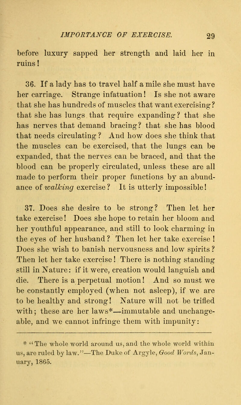 before luxury sapped her strength and laid her in ruins! 36. If a lady has to travel half a mile she must have her carriage. Strange infatuation! Is she not aware that she has hundreds of muscles that want exercising ? that she has lungs.that require expanding? that she has nerves that demand bracing? that she has blood that needs circulating ? And how does she think that the muscles can be exercised, that the lungs can be expanded, that the nerves can be braced, and that the blood can be properly circulated, unless these are all made to perform their proper functions by an abund- ance of walking exercise ? It is utterly impossible! 37. Does she desire to be strong? Then let her take exercise! Does she hope to retain her bloom and her youthful appearance, and still to look charming in the eyes of her husband ? Then let her take exercise ! Does she wish to banish nervousness and low spirits ? Then let her take exercise! There is nothing standing still in Nature: if it were, creation would languish and die. There is a perpetual motion! And so must we be constantly employed (when not asleep), if we are to be healthy and strong! Nature will not be trifled with; these are her laws*—immutable and unchange- able, and we cannot infringe them with impunity: *  The whole world around us, and the whole world within us, are ruled by law.—The Duke of Argyle, Good Words, Jan- uary, 1865.