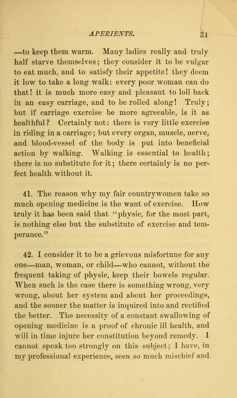 —to keep them warm. Many ladies really and truly half starve themselves; they consider it to be vulgar to eat much, and to satisfy their appetite! they deem it low to take a long walk: every poor woman can do that! it is much more easy and pleasant to loll back in an easy carriage, and to be rolled along! Truly; but if carriage exercise be more agreeable, is it as healthful? Certainly not: there is very little exercise in riding in a carriage; but every organ, muscle, nerve, and blood-vessel of the body is put into beneficial action by walking. Walking is essential to health; there is no substitute for it; there certainly is no per- fect health without it. 41. The reason why my fair countrywomen take so much opening medicine is the want of exercise. How truly it has been said that physic, for the most part, is nothing else but the substitute of exercise and tem- perance. 42. I consider it to be a grievous misfortune for any one—man, woman, or child—who cannot, without the frequent taking of physic, keep their bowels regular. When such is the case there is something wrong, very wrong, about her system and about her proceedings, and the sooner the matter is inquired into and rectified the better. The necessity of a constant swallowing of opening medicine is a proof of chronic ill health, and will in time injure her constitution beyond remedy. I cannot speak too strongly on this subject; I have, in my professional experience, seen so much mischief and