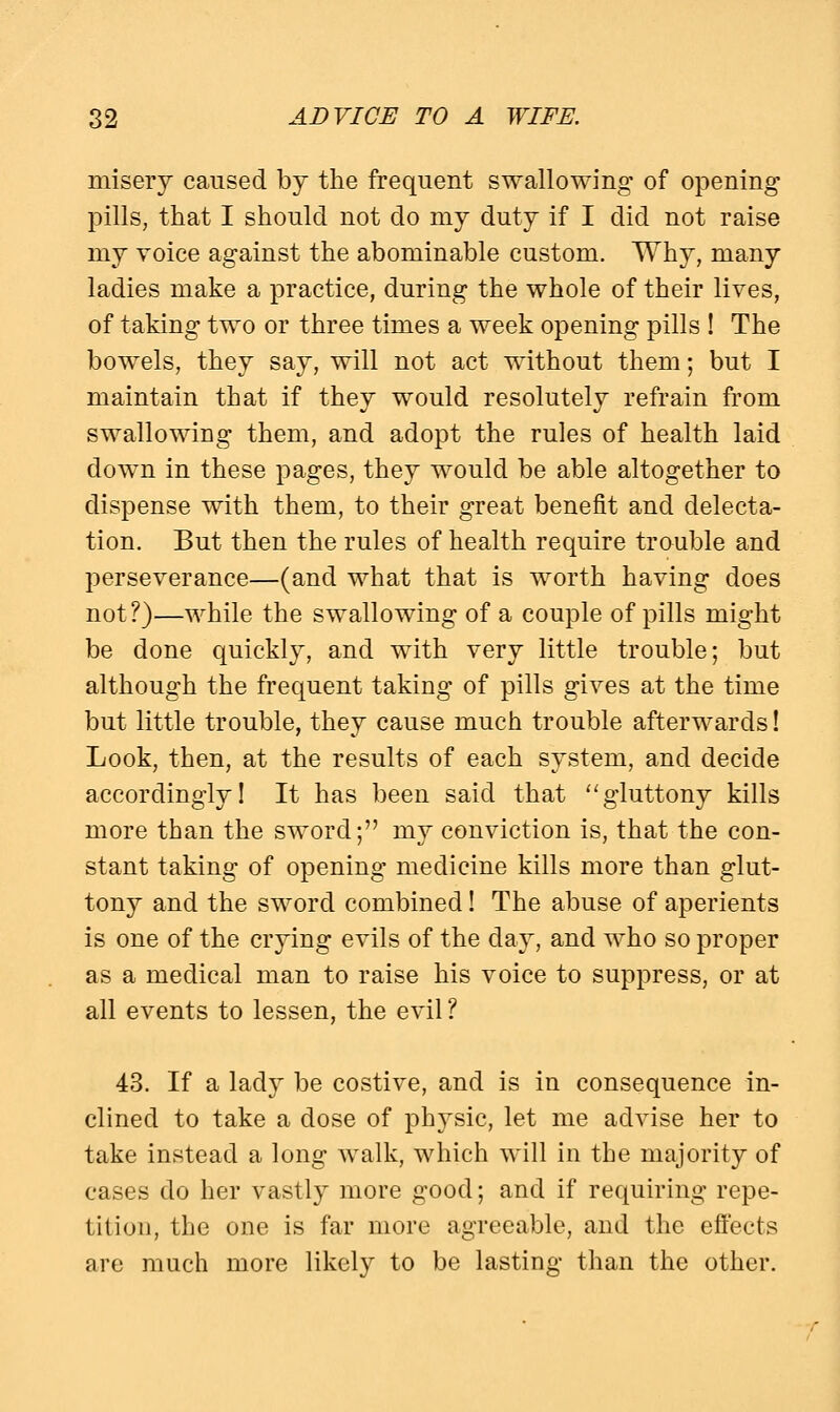 misery caused by the frequent swallowing of opening pills, that I should not do my duty if I did not raise my voice against the abominable custom. Why, many ladies make a practice, during the whole of their lives, of taking two or three times a week opening pills ! The bowels, they say, will not act without them; but I maintain that if they would resolutely refrain from swallowiog them, and adopt the rules of health laid down in these pages, they would be able altogether to dispense with them, to their great benefit and delecta- tion. But then the rules of health require trouble and perseverance—(and what that is worth having does not?)—while the swallowing of a couple of pills might be clone quickly, and with very little trouble; but although the frequent taking of pills gives at the time but little trouble, they cause much trouble afterwards! Look, then, at the results of each system, and decide accordingly! It has been said that gluttony kills more than the sword; my conviction is, that the con- stant taking of opening medicine kills more than glut- tony and the sword combined! The abuse of aperients is one of the crying evils of the day, and who so proper as a medical man to raise his voice to suppress, or at all events to lessen, the evil ? 43. If a lady be costive, and is in consequence in- clined to take a dose of physic, let me advise her to take instead a long walk, which will in the majority of cases do her vastly more good; and if requiring repe- tition, the one is far more agreeable, and the effects are much more likely to be lasting than the other.