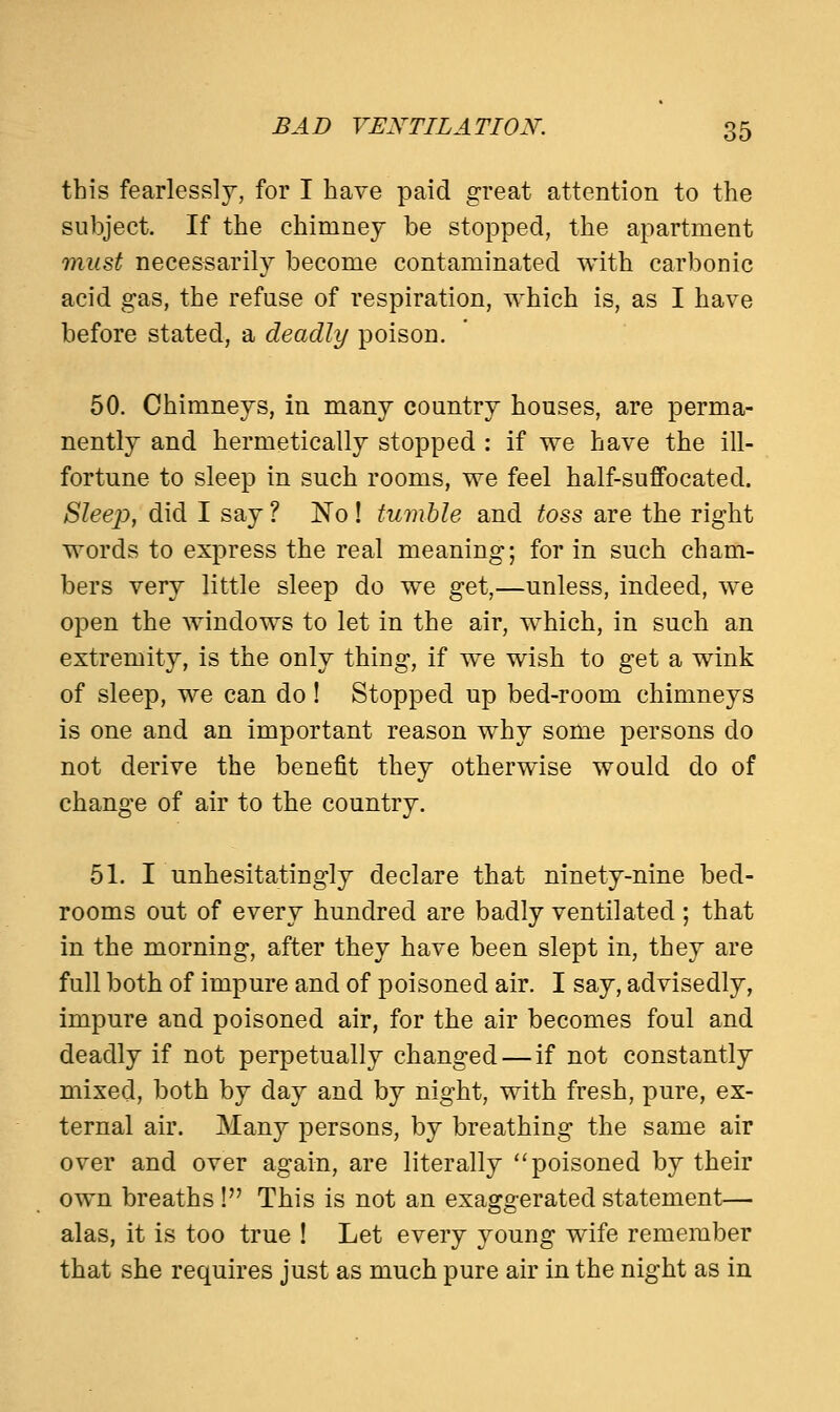 this fearlessly, for I have paid great attention to the subject. If the chimney be stopped, the apartment must necessarily become contaminated with carbonic acid gas, the refuse of respiration, which is, as I have before stated, a deadly poison. 50. Chimneys, in many country houses, are perma- nently and hermetically stopped : if we have the ill- fortune to sleep in such rooms, we feel half-suffocated. Sleep, did I say? No! tumble and toss are the right words to express the real meaning; for in such cham- bers very little sleep do we get,—unless, indeed, we open the windows to let in the air, which, in such an extremity, is the only thing, if we wish to get a wink of sleep, we can do ! Stopped up bed-room chimneys is one and an important reason why some persons do not derive the benefit they otherwise would do of change of air to the country. 51. I unhesitatingly declare that ninety-nine bed- rooms out of every hundred are badly ventilated ; that in the morning, after they have been slept in, they are full both of impure and of poisoned air. I say, advisedly, impure and poisoned air, for the air becomes foul and deadly if not perpetually changed—if not constantly mixed, both by day and by night, with fresh, pure, ex- ternal air. Many persons, by breathing the same air over and over again, are literally poisoned by their own breaths! This is not an exaggerated statement— alas, it is too true ! Let every young wife remember that she requires just as much pure air in the night as in