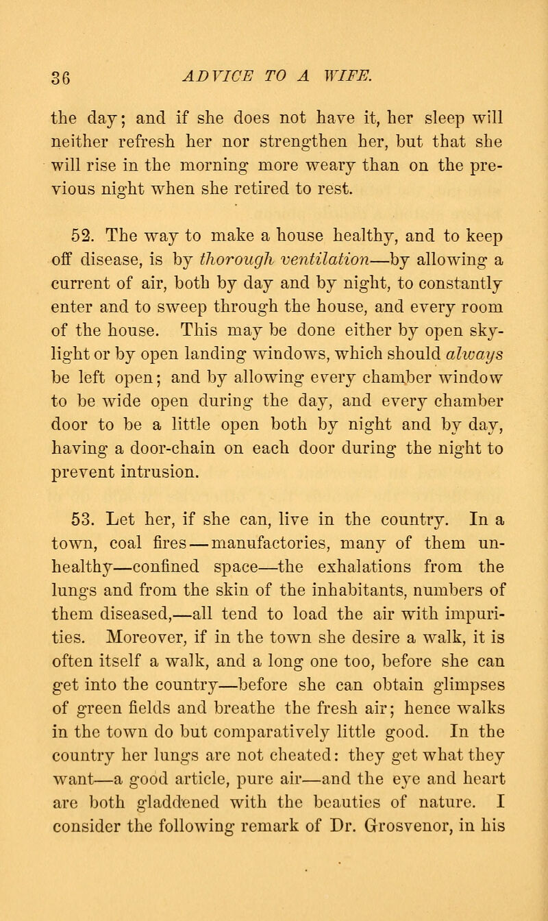 the day; and if she does not have it, her sleep will neither refresh her nor strengthen her, but that she will rise in the morning more weary than on the pre- vious night when she retired to rest. 52. The way to make a house healthy, and to keep off disease, is by thorough ventilation—by allowing a current of air, both by day and by night, to constantly enter and to sweep through the house, and every room of the house. This may be done either by open sky- light or by open landing windows, which should always be left open; and by allowing e^ery chamber window to be wide open during the day, and every chamber door to be a little open both by night and by day, having a door-chain on each door during the night to prevent intrusion. 53. Let her, if she can, live in the country. In a town, coal fires — manufactories, many of them un- healthy—confined space—the exhalations from the lungs and from the skin of the inhabitants, numbers of them diseased,—all tend to load the air with impuri- ties. Moreover, if in the town she desire a walk, it is often itself a walk, and a long one too, before she can get into the country—before she can obtain glimpses of green fields and breathe the fresh air; hence walks in the town do but comparatively little good. In the country her lungs are not cheated: they get what they want—a good article, pure air—and the eye and heart are both gladdened with the beauties of nature. I consider the following remark of Dr. Grosvenor, in his