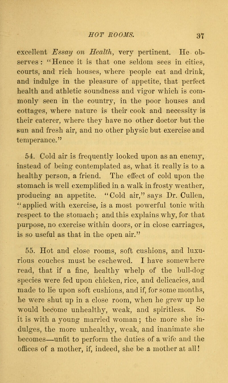 HOT ROOMS. tf excellent Essay on Health, very pertinent. He ob- serves :  Hence it is that one seldom sees in cities, courts, and rich houses, where people eat and drink, and indulge in the pleasure of appetite, that perfect health and athletic soundness and vigor which is com- monly seen in the country, in the poor houses and cottages, where nature is their cook and necessity is their caterer, where they have no other doctor but the sun and fresh air, and no other physic but exercise and temperance. 54. Cold air is frequently looked upon as an enemy, instead of being contemplated as, what it really is to a healthy person, a friend. The effect of cold upon the stomach is well exemplified in a walk in frosty weather, producing an appetite. Cold air, says Dr. Cullen, applied with exercise, is a most powerful tonic with respect to the stomach; and this explains why, for that purpose, no exercise within doors, or in close carriages, is so useful as that in the open air. 55. Hot and close rooms, soft cushions, and luxu- rious couches must be eschewed. I have somewhere read, that if a fine, healthy whelp of the bull-dog species were fed upon chicken, rice, and delicacies, and made to lie upon soft cushions, and if, for some months, he were shut up in a close room, when he grew up he would become unhealthy, weak, and spiritless. So it is with a young married woman; the more she in- dulges, the more unhealthy, weak, and inanimate she becomes—unfit to perform the duties of a wife and the offices of a mother, if, indeed, she be a mother at all!