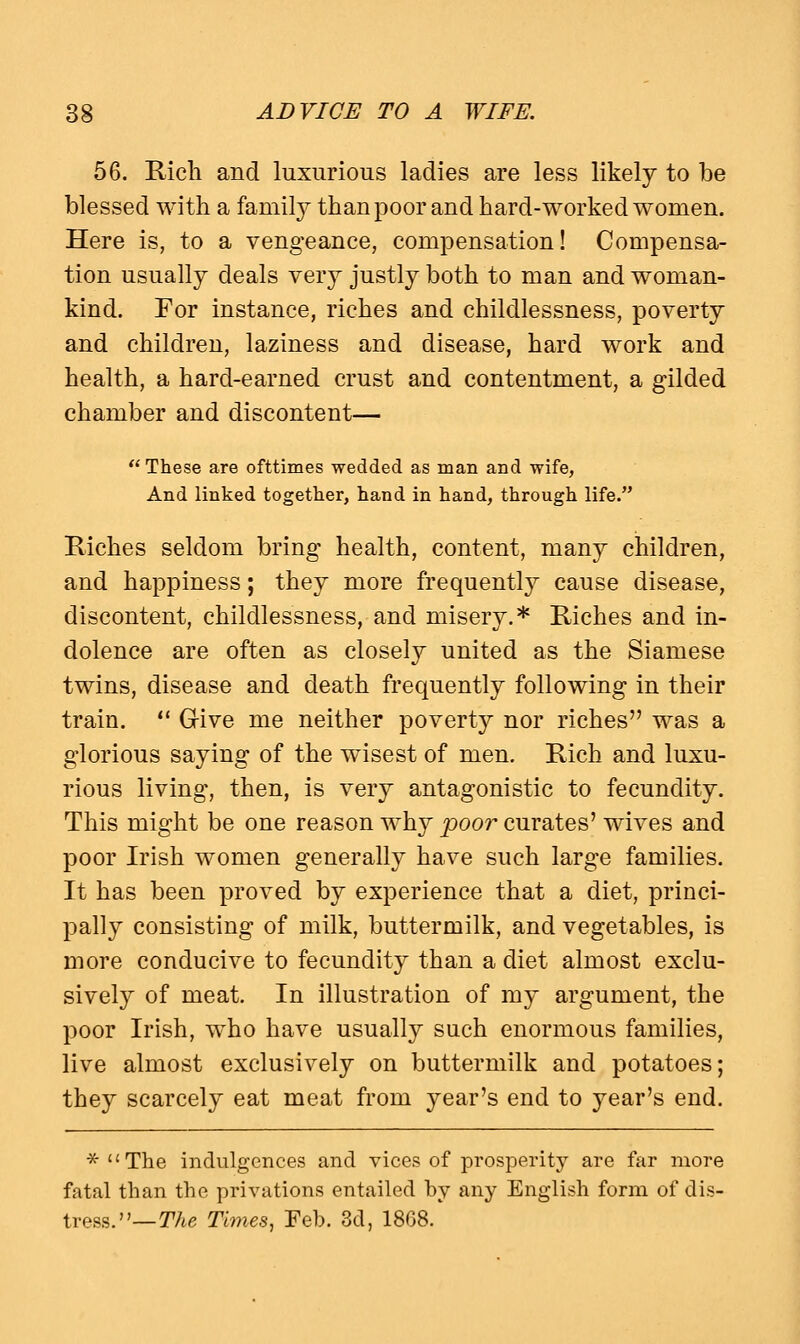 56. Rich and luxurious ladies are less likely to be blessed with a family than poor and hard-worked women. Here is, to a vengeance, compensation! Compensa- tion usually deals very justly both to man and woman- kind. For instance, riches and childlessness, poverty and children, laziness and disease, hard work and health, a hard-earned crust and contentment, a gilded chamber and discontent—  These are ofttimes wedded as man and wife, And linked together, hand in hand, through life. Riches seldom bring health, content, many children, and happiness; they more frequently cause disease, discontent, childlessness, and misery.* Riches and in- dolence are often as closely united as the Siamese twins, disease and death frequently following in their train.  Give me neither poverty nor riches was a glorious saying of the wisest of men. Rich and luxu- rious living, then, is very antagonistic to fecundity. This might be one reason why poor curates' wives and poor Irish women generally have such large families. It has been proved by experience that a diet, princi- pally consisting of milk, buttermilk, and vegetables, is more conducive to fecundity than a diet almost exclu- sively of meat. In illustration of my argument, the poor Irish, who have usually such enormous families, live almost exclusively on buttermilk and potatoes; they scarcely eat meat from year's end to year's end. *  The indulgences and vices of prosperity are far more fatal than the privations entailed by any English form of dis- tress.— The Times, Feb. 3d, 1868.
