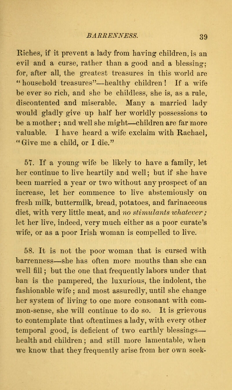 Riches, if it prevent a lady from having children, is an evil and a curse, rather than a good and a blessing; for, after all, the greatest treasures in this world are  household treasures—healthy children ! If a wife be ever so rich, and she be childless, she is, as a rule, discontented and miserable. Many a married lady would gladly give up half her worldly possessions to be a mother; and well she might—children are far more valuable. I have heard a wife exclaim with Rachael,  Give me a child, or I die. 57. If a young wife be likely to have a family, let her continue to live heartily and well; but if she have been married a year or two without any prospect of an increase, let her commence to live abstemiously on fresh milk, buttermilk, bread, potatoes, and farinaceous diet, with very little meat, and no stimulants whatever ; let her live, indeed, very much either as a poor curate's wife, or as a poor Irish woman is compelled to live. 58. It is not the poor woman that is cursed with barrenness—she has often more mouths than she can well fill; but the one that frequently labors under that ban is the pampered, the luxurious, the indolent, the fashionable wife ; and most assuredly, until she change her system of living to one more consonant with com- mon-sense, she will continue to do so. It is grievous to contemplate that oftentimes a lady, with every other temporal good, is deficient of two earthly blessings— health and children; and still more lamentable, when we know that they frequently arise from her own seek-