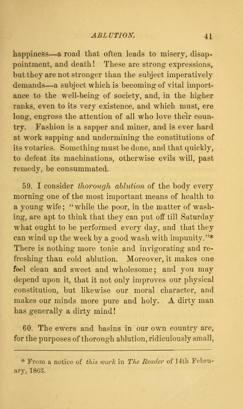 happiness—a road that often leads to misery, disap- pointment, and death! These are strong expressions, but they are not stronger than the subject imperatively demands—a subject which is becoming of vital import- ance to the well-being of society, and, in the higher ranks, even to its very existence, and which must, ere long, engross the attention of all who love their coun- try. Fashion is a sapper and miner, and is ever hard at work sapping and undermining the constitutions of its votaries. Something must be done, and that quickly, to defeat its machinations, otherwise evils will, past remedy, be consummated. 59. I consider thorough ablution of the body every morning one of the most important means of health to a young wife; while the poor, in the matter of wash- ing, are apt to think that they can put off till Saturday what ought to be performed every day, and that they can wind up the week by a good wash with impunity.* There is nothing more tonic and invigorating and re- freshing than cold ablution. Moreover, it makes one feel clean and sweet and wholesome; and you may depend upon it, that it not only improves our physical constitution, but likewise our moral character, and makes our minds more pure and holy. A dirty man has generally a dirty mind! 60. The ewers and basins in our own country are, for the purposes of thorough ablution, ridiculously small, * From a notice of this work in The Reader of 14th Febru- ary, 1803.