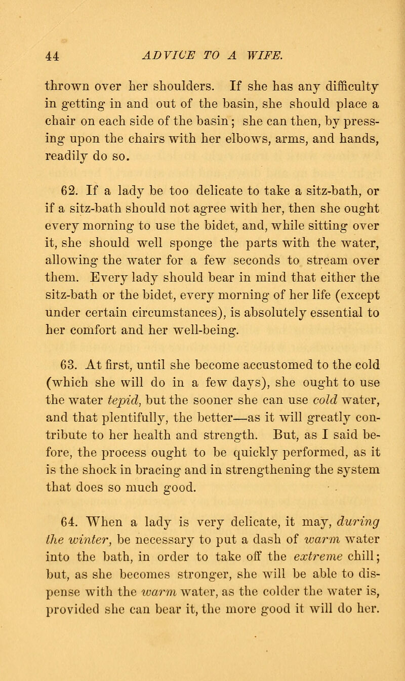 thrown over her shoulders. If she has any difficulty in getting in and out of the basin, she should place a chair on each side of the basin; she can then, by press- ing upon the chairs with her elbows, arms, and hands, readily do so. 62. If a lady be too delicate to take a sitz-bath, or if a sitz-bath should not agree with her, then she ought every morning to use the bidet, and, while sitting over it, she should well sponge the parts with the water, allowing the water for a few seconds to stream over them. Every lady should bear in mind that either the sitz-bath or the bidet, every morning of her life (except under certain circumstances), is absolutely essential to her comfort and her well-being. 63. At first, until she become accustomed to the cold (which she will do in a few days), she ought to use the water tepid, but the sooner she can use cold water, and that plentifully, the better—as it will greatly con- tribute to her health and strength. But, as I said be- fore, the process ought to be quickly performed, as it is the shock in bracing and in strengthening the system that does so much good. 64. When a lady is very delicate, it may, during the winter, be necessary to put a dash of warm water into the bath, in order to take off the extreme chill; but, as she becomes stronger, she will be able to dis- pense with the warm water, as the colder the water is, provided she can bear it, the more good it will do her.