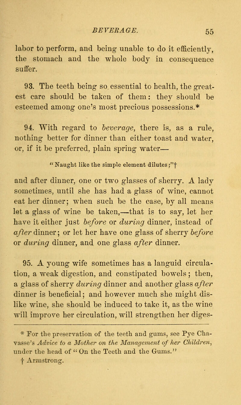 labor to perform, and being unable to do it efficiently, the stomach and the whole body in consequence suffer. 93. The teeth being so essential to health, the great- est care should be taken of them: they should be esteemed among one's most precious possessions.* 94. With regard to beverage, there is, as a rule, nothing better for dinner than either toast and water, or, if it be preferred, plain spring water— Naught like the simple element dilutes jf and after dinner, one or two glasses of sherry. A lady sometimes, until she has had a glass of wine, cannot eat her dinner; when such be the case, by all means let a glass of wine be taken,—that is to say, let her have it either just before or during dinner, instead of after dinner; or let her have one glass of sherry before or during dinner, and one glass after dinner. 95. A young wife sometimes has a languid circula- tion, a weak digestion, and constipated bowels; then, a glass of sherry during dinner and another glass after dinner is beneficial; and however much she might dis- like wine, she should be induced to take it, as the wine will improve her circulation, will strengthen her diges- * For the preservation of the teeth and gums, see Pye Cha- vasse's Advice to a Mother on the Management of her Children, under the head of On the Teeth and the Gums. f Armstrong.