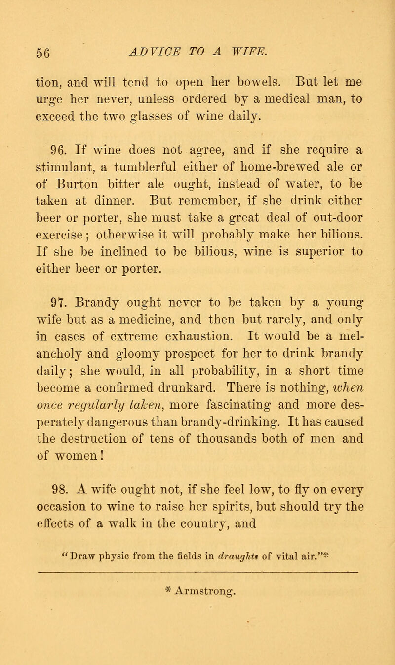 tion, and will tend to open her bowels. But let me urge her never, unless ordered by a medical man, to exceed the two glasses of wine daily. 96. If wine does not agree, and if she require a stimulant, a tumblerful either of home-brewed ale or of Burton bitter ale ought, instead of water, to be taken at dinner. But remember, if she drink either beer or porter, she must take a great deal of out-door exercise ; otherwise it will probably make her bilious. If she be inclined to be bilious, wine is superior to either beer or porter. 9*7. Brandy ought never to be taken by a young wife but as a medicine, and then but rarely, and only in cases of extreme exhaustion. It would be a mel- ancholy and gloomy prospect for her to drink brandy daily; she would, in all probability, in a short time become a confirmed drunkard. There is nothing, when once regularly taken, more fascinating and more des- perately dangerous than brandy-drinking. It has caused the destruction of tens of thousands both of men and of women! 98. A wife ought not, if she feel low, to fly on every occasion to wine to raise her spirits, but should try the effects of a walk in the country, and Draw physic from the fields in draughts of vital air.*