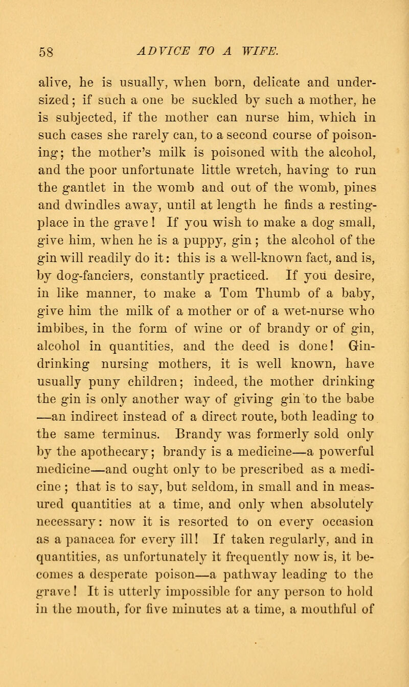 alive, he is usually, when born, delicate and under- sized ; if such a one be suckled by such a mother, he is subjected, if the mother can nurse him, which in such cases she rarely can, to a second course of poison- ing; the mother's milk is poisoned with the alcohol, and the poor unfortunate little wretch, having to run the gantlet in the womb and out of the womb, pines and dwindles away, until at length he finds a resting- place in the grave! If you wish to make a dog small, give him, when he is a puppy, gin ; the alcohol of the gin will readily do it: this is a well-known fact, and is, by dog-fanciers, constantly practiced. If you desire, in like manner, to make a Tom Thumb of a baby, give him the milk of a mother or of a wet-nurse who imbibes, in the form of wine or of brandy or of gin, alcohol in quantities, and the deed is done! Gin- drinking nursing mothers, it is well known, have usually puny children; indeed, the mother drinking the gin is only another way of giving gin to the babe ■—an indirect instead of a direct route, both leading to the same terminus. Brandy was formerly sold only by the apothecary; brandy is a medicine—a powerful medicine—and ought only to be prescribed as a medi- cine ; that is to say, but seldom, in small and in meas- ured quantities at a time, and only when absolutely necessary: now it is resorted to on every occasion as a panacea for every ill! If taken regularly, and in quantities, as unfortunately it frequently now is, it be- comes a desperate poison—a pathway leading to the grave! It is utterly impossible for any person to hold in the mouth, for five minutes at a time, a mouthful of