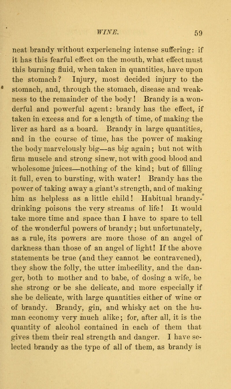 neat brandy without experiencing intense suffering: if it has this fearful effect on the mouth, what effect must this burning fluid, when taken in quantities, have upon the stomach ? Injury, most decided injury to the stomach, and, through the stomach, disease and weak- ness to the remainder of the body! Brandy is a won- derful and powerful agent: brandy has the effect, if taken in excess and for a length of time, of making the liver as hard as a board. Brandy in large quantities, and in the course of time, has the power of making the body marvelously big—as big again; but not with firm muscle and strong sinew, not with good blood and wholesome juices—nothing of the kind; but of filling it full, even to bursting, with water! Brandy has the power of taking away a giant's strength, and of making him as helpless as a little child! Habitual brandy- drinking poisons the very streams of life! It would take more time and space than I have to spare to tell of the wonderful powers of brandy; but unfortunately, as a rule, its powers are more those of an angel of darkness than those of an angel of light! If the above statements be true (and they cannot be contravened), they show the folly, the utter imbecility, and the dan- ger, both to mother and to babe, of dosing a wife, be she strong or be she delicate, and more especially if she be delicate, with large quantities either of wine or of brandy. Brandy, gin, and whisky act on the hu- man economy very much alike; for, after all, it is the quantity of alcohol contained in each of them that gives them their real strength and danger. I have se- lected brandy as the type of all of them, as brandy is