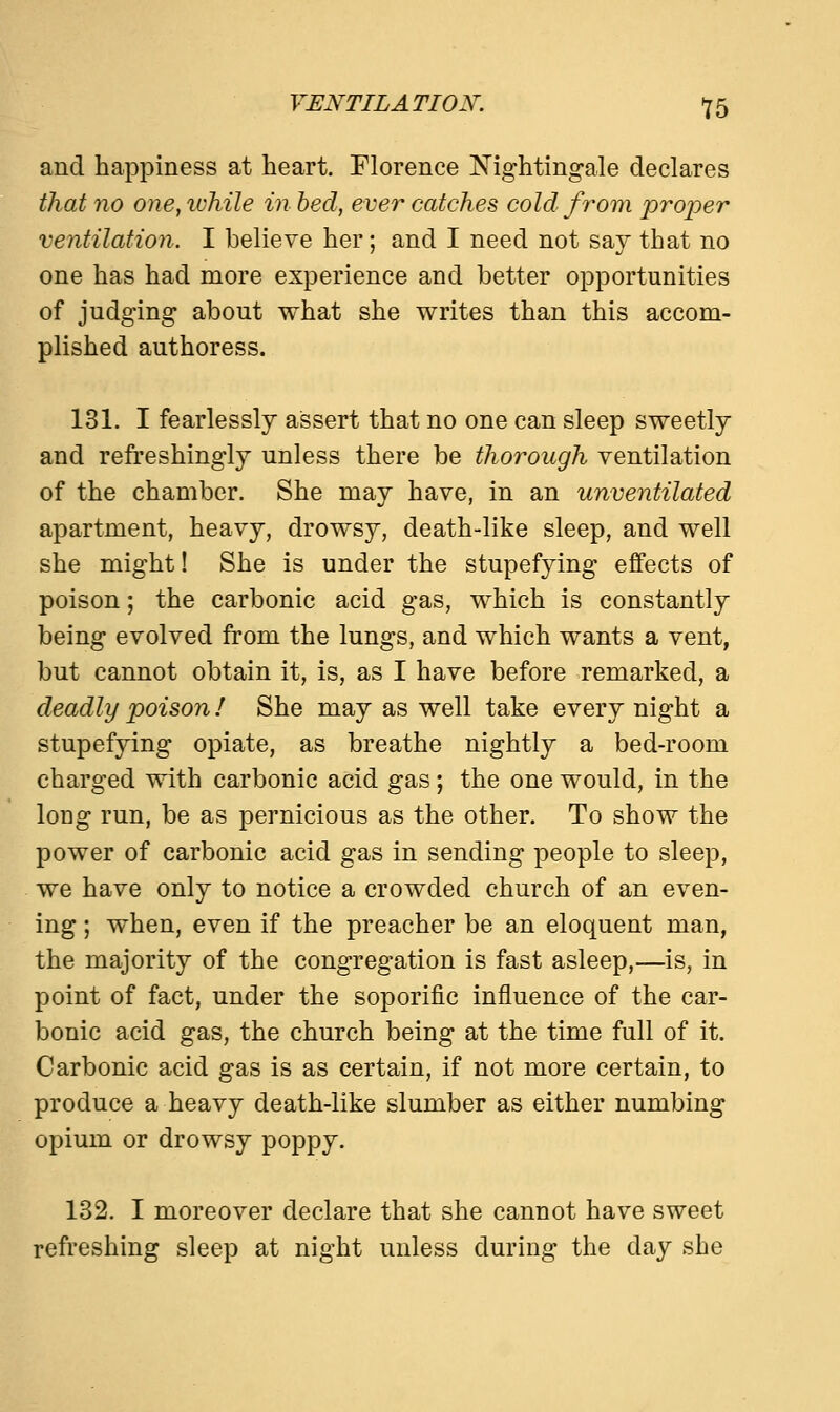 and happiness at heart. Florence Nightingale declares that no one, ivhile in bed, ever catches cold from proper ventilation. I believe her; and I need not say that no one has had more experience and better opportunities of judging about what she writes than this accom- plished authoress. 131. I fearlessly assert that no one can sleep sweetly and refreshingly unless there be thorough ventilation of the chamber. She may have, in an unventilated apartment, heavy, drowsy, death-like sleep, and well she might! She is under the stupefying effects of poison; the carbonic acid gas, which is constantly being evolved from the lungs, and which wants a vent, but cannot obtain it, is, as I have before remarked, a deadly poison! She may as well take every night a stupefying opiate, as breathe nightly a bed-room charged with carbonic acid gas; the one would, in the long run, be as pernicious as the other. To show the power of carbonic acid gas in sending people to sleep, we have only to notice a crowded church of an even- ing ; when, even if the preacher be an eloquent man, the majority of the congregation is fast asleep,—is, in point of fact, under the soporific influence of the car- bonic acid gas, the church being at the time full of it. Carbonic acid gas is as certain, if not more certain, to produce a heavy death-like slumber as either numbing opium or drowsy poppy. 132. I moreover declare that she cannot have sweet refreshing sleep at night unless during the clay she