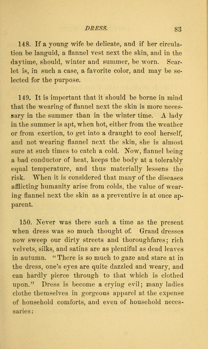 148. If a young wife be delicate, and if her circula- tion be languid, a flannel vest next the skin, and in the daytime, should, winter and summer, be worn. Scar- let is, in such a case, a favorite color, and may be se- lected for the purpose. 149. It is important that it should be borne in mind that the wearing of flannel next the skin is more neces- sary in the summer than in the winter time. A lady in the summer is apt, when hot, either from the weather or from exertion, to get into a draught to cool herself, and not wearing flannel next the skin, she is almost sure at such times to catch a cold. Now, flannel being a bad conductor of heat, keeps the body at a tolerably equal temperature, and thus materially lessens the risk. When it is considered that many of the diseases afflicting humanity arise from colds, the value of wear- ing flannel next the skin as a preventive is at once ap- parent. 150. Never was there such a time as the present when dress was so much thought of. Grand dresses now sweep our dirty streets and thoroughfares; rich velvets, silks, and satins are as plentiful as dead leaves in autumn.  There is so much to gaze and stare at in the dress, one's eyes are quite dazzled and weary, and can hardly pierce through to that which is clothed upon. Dress is become a crying evil; many ladies clothe themselves in gorgeous apparel at the expense of household comforts, and even of household neces-