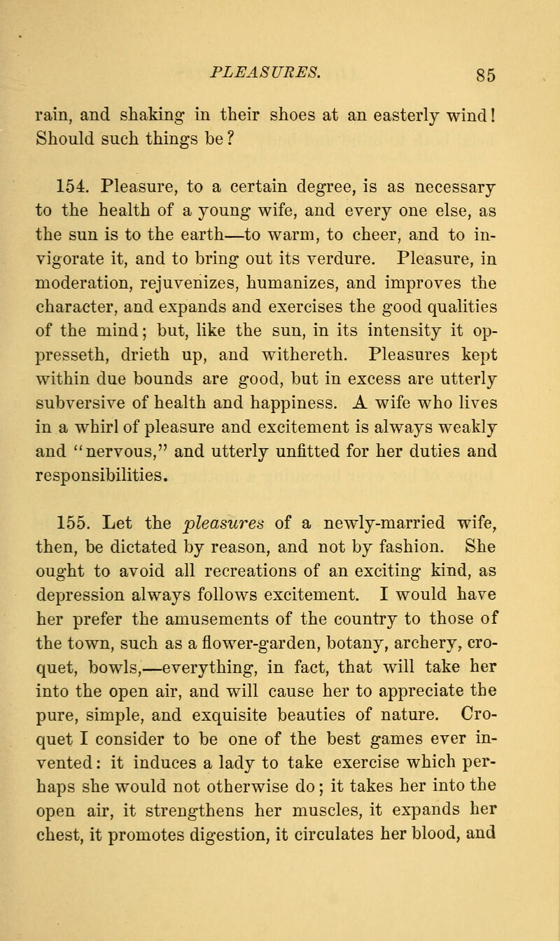 rain, and shaking in their shoes at an easterly wind! Should such things be ? 154. Pleasure, to a certain degree, is as necessary to the health of a young wife, and every one else, as the sun is to the earth—to warm, to cheer, and to in- vigorate it, and to bring out its verdure. Pleasure, in moderation, rejuvenizes, humanizes, and improves the character, and expands and exercises the good qualities of the mind; but, like the sun, in its intensity it op- presseth, drieth up, and withereth. Pleasures kept within due bounds are good, but in excess are utterly subversive of health and happiness. A wife who lives in a whirl of pleasure and excitement is always weakly and nervous, and utterly unfitted for her duties and responsibilities. 155. Let the pleasures of a newly-married wife, then, be dictated by reason, and not by fashion. She ought to avoid all recreations of an exciting kind, as depression always follows excitement. I would have her prefer the amusements of the country to those of the town, such as a flower-garden, botany, archery, cro- quet, bowls,—everything, in fact, that will take her into the open air, and will cause her to appreciate the pure, simple, and exquisite beauties of nature. Cro- quet I consider to be one of the best games ever in- vented : it induces a lady to take exercise which per- haps she would not otherwise do; it takes her into the open air, it strengthens her muscles, it expands her chest, it promotes digestion, it circulates her blood, and