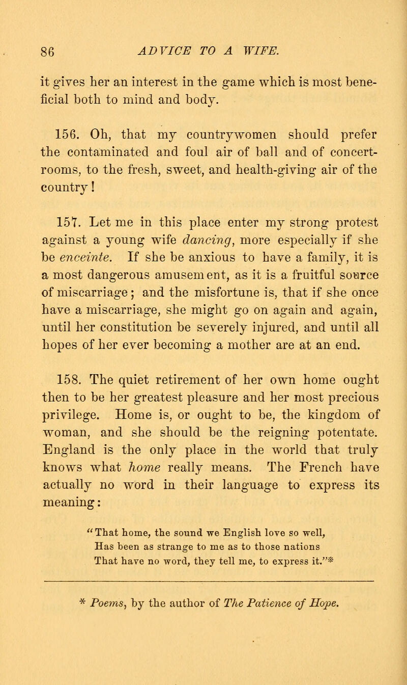 it gives her an interest in the game which is most bene- ficial both to mind and body. 156. Oh, that my countrywomen should prefer the contaminated and foul air of ball and of concert- rooms, to the fresh, sweet, and health-giving air of the country! 157. Let me in this place enter my strong protest against a young wife dancing, more especially if she be enceinte. If she be anxious to have a family, it is a most dangerous amusement, as it is a fruitful source of miscarriage ; and the misfortune is, that if she once have a miscarriage, she might go on again and again, until her constitution be severely injured, and until all hopes of her ever becoming a mother are at an end. 158. The quiet retirement of her own home ought then to be her greatest pleasure and her most precious privilege. Home is, or ought to be, the kingdom of woman, and she should be the reigning potentate. England is the only place in the world that truly knows what home really means. The French have actually no word in their language to express its meaning: That home, the sound we English love so well, Has been as strange to me as to those nations That have no word, they tell me, to express it.* * Poe?ns, by the author of The Patience of Hope.