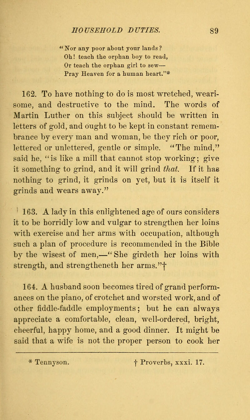 Nor any poor about your lands ? Oh! teach the orphan boy to read, Or teach the orphan girl to sew— Pray Heaven for a human heart.* 162. To have nothing to do is most wretched, weari- some, and destructive to the mind. The words of Martin Luther on this subject should be written in letters of gold, and ought to be kept in constant remem- brance by every man and woman, be they rich or poor, lettered or unlettered, gentle or simple. The mind, said he, is like a mill that cannot stop working; give it something to grind, and it will grind that. If it has nothing to grind, it grinds on yet, but it is itself it grinds and wears away. 163. A lady in this enlightened age of ours considers it to be horridly low and vulgar to strengthen her loins with exercise and her arms with occupation, although such a plan of procedure is recommended in the Bible by the wisest of men,— She girdeth her loins with strength, and strengtheneth her arms.I 164. A husband soon becomes tired of grand perform- ances on the piano, of crotchet and worsted work, and of other fiddle-faddle employments; but he can always appreciate a comfortable, clean, well-ordered, bright, cheerful, happy home, and a good dinner. It might be said that a wife is not the proper person to cook her * Tennyson. f Proverbs, xxxi. 17.