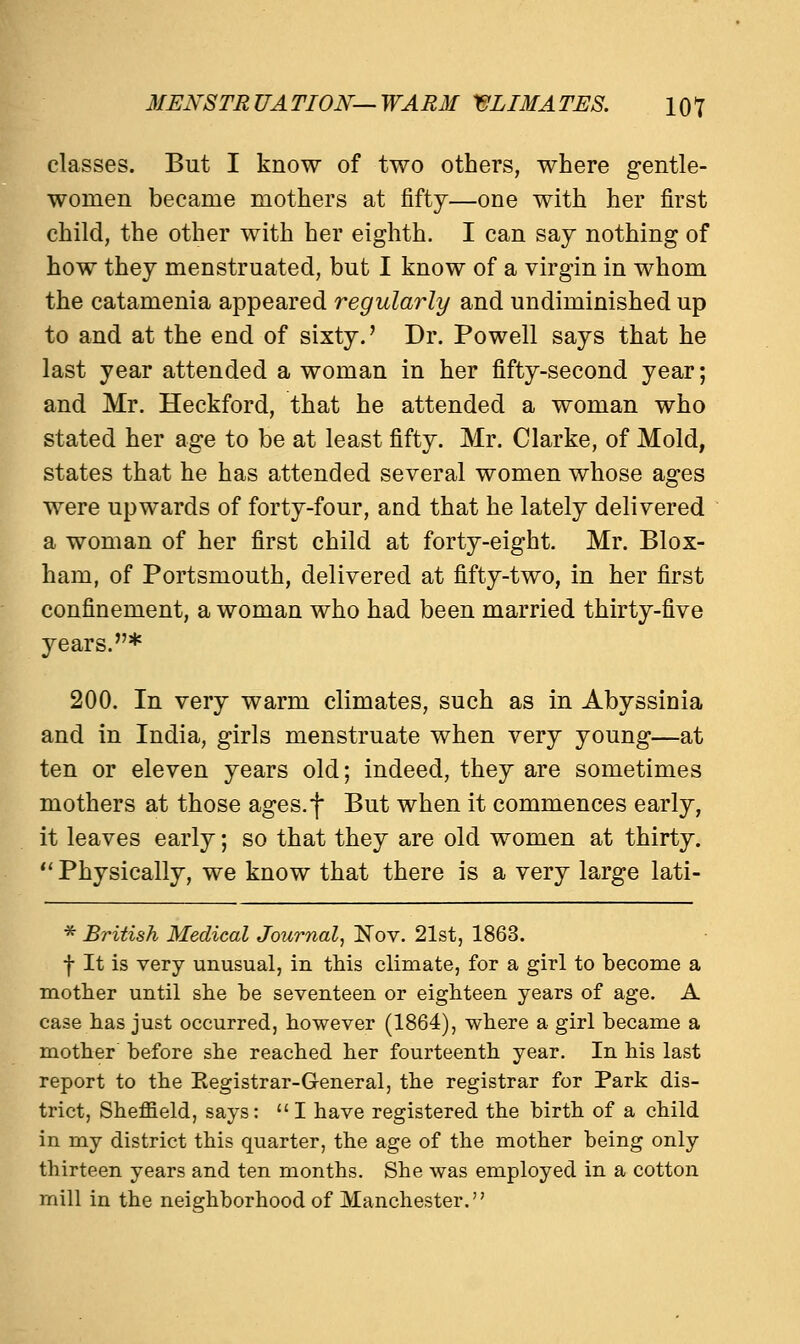 classes. But I know of two others, where gentle- women became mothers at fifty—one with her first child, the other with her eighth. I can say nothing of how they menstruated, but I know of a virgin in whom the catamenia appeared regularly and undiminished up to and at the end of sixty.' Dr. Powell says that he last year attended a woman in her fifty-second year; and Mr. Heckford, that he attended a woman who stated her age to be at least fifty. Mr. Clarke, of Mold, states that he has attended several women whose ages were upwards of forty-four, and that he lately delivered a woman of her first child at forty-eight. Mr. Blox- ham, of Portsmouth, delivered at fifty-two, in her first confinement, a woman who had been married thirty-five years.* 200. In very warm climates, such as in Abyssinia and in India, girls menstruate when very young—at ten or eleven years old; indeed, they are sometimes mothers at those ages.f But when it commences early, it leaves early; so that they are old women at thirty.  Physically, we know that there is a very large lati- * British Medical Journal, Nov. 21st, 1863. f It is very unusual, in this climate, for a girl to become a mother until she be seventeen or eighteen years of age. A case has just occurred, however (1864), where a girl became a mother before she reached her fourteenth year. In his last report to the Kegistrar-General, the registrar for Park dis- trict, Sheffield, says: I have registered the birth of a child in my district this quarter, the age of the mother being only thirteen years and ten months. She was employed in a cotton mill in the neighborhood of Manchester.