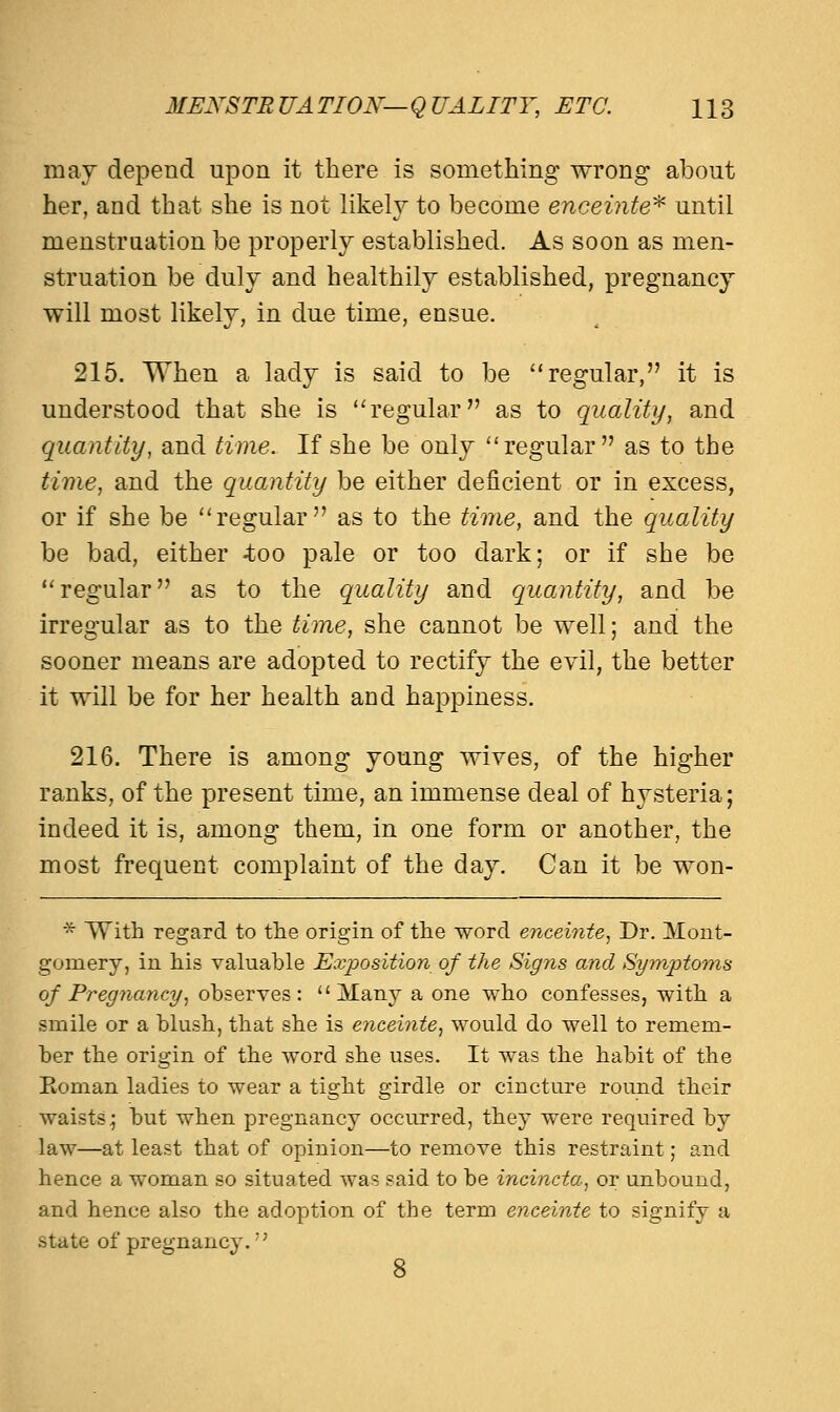 may depend upon it there is something wrong about her, and that she is not likely to become enceinte* until menstruation be properly established. As soon as men- struation be duly and healthily established, pregnancy will most likely, in due time, ensue. 215. When a lady is said to be regular, it is understood that she is regular as to quality, and quantity, and time. If she be only regular as to the time, and the quantity be either deficient or in excess, or if she be regular as to the time, and the quality be bad, either -too pale or too dark; or if she be regular as to the quality and quantity, and be irregular as to the time, she cannot be well; and the sooner means are adopted to rectify the evil, the better it will be for her health and happiness. 216. There is among young wives, of the higher ranks, of the present time, an immense deal of hysteria; indeed it is, among them, in one form or another, the most frequent complaint of the day. Can it be won- * With regard to the origin of the word enceinte, Dr. Mont- gomery, in his valuable Exposition of the Signs and Symptoms of Pregnancy, observes: Many a one who confesses, with a smile or a blush, that she is enceinte, would do well to remem- ber the origin of the word she uses. It was the habit of the Soman ladies to wear a tight girdle or cincture round their waists; but when pregnancy occurred, they were required by law—at least that of opinion—to remove this restraint; and hence a woman so situated was said to be incincta, or unbound, and hence also the adoption of the term enceinte to signify a state of pregnancy.