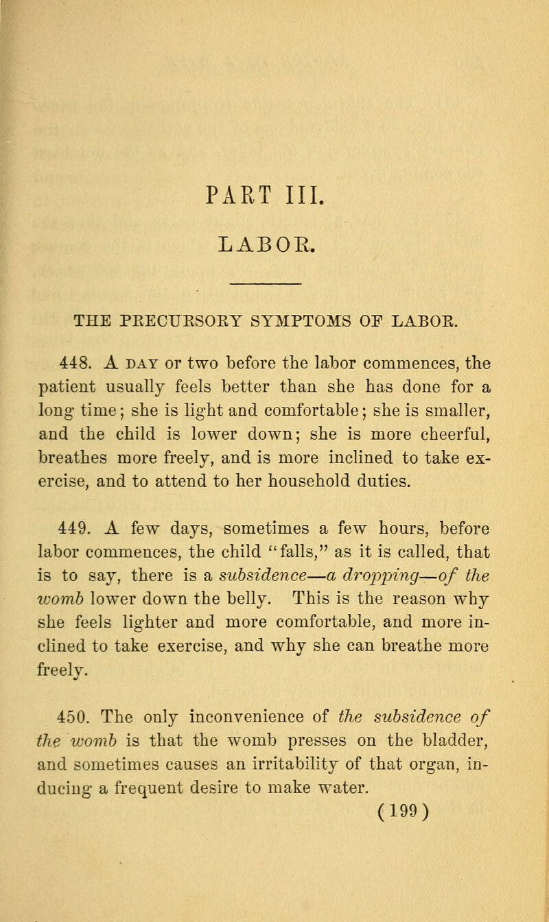 PART III. LABOR. THE PEECUESOEY SYMPTOMS OF LABOE. 448. A day or two before the labor commences, the patient usually feels better than she has done for a long time; she is light and comfortable; she is smaller, and the child is lower down; she is more cheerful, breathes more freely, and is more inclined to take ex- ercise, and to attend to her household duties. 449. A few days, sometimes a few hours, before labor commences, the child falls, as it is called, that is to say, there is a subsidence—a dropping—of the womb lower down the belly. This is the reason why she feels lighter and more comfortable, and more in- clined to take exercise, and why she can breathe more freely. 450. The only inconvenience of the subsidence of the womb is that the womb presses on the bladder, and sometimes causes an irritability of that organ, in- ducing a frequent desire to make water.