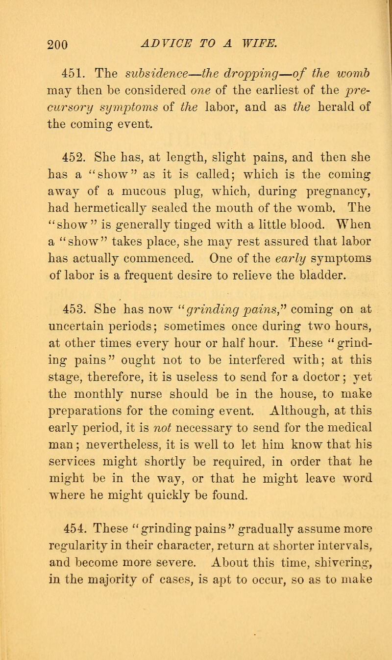 451. The subsidence—the dropping—of the womb may then be considered one of the earliest of the pre- cursory symptoms of the labor, and as the herald of the coming event. 452. She has, at length, slight pains, and then she has a show as it is called; which is the coming away of a mucous plug, which, during pregnancy, had hermetically sealed the mouth of the womb. The show  is generally tinged with a little blood. When a show takes place, she may rest assured that labor has actually commenced. One of the early symptoms of labor is a frequent desire to relieve the bladder. 453. She has now  grinding pains  coming on at uncertain periods; sometimes once during two hours, at other times every hour or half hour. These  grind- ing pains ought not to be interfered with; at this stage, therefore, it is useless to send for a doctor; yet the monthly nurse should be in the house, to make preparations for the coming event. Although, at this early period, it is not necessary to send for the medical man; nevertheless, it is well to let him know that his services might shortly be required, in order that he might be in the way, or that he might leave word where he might quickly be found. 454. These  grinding pains  gradually assume more regularity in their character, return at shorter intervals, and become more severe. About this time, shivering, in the majority of cases, is apt to occur, so as to make