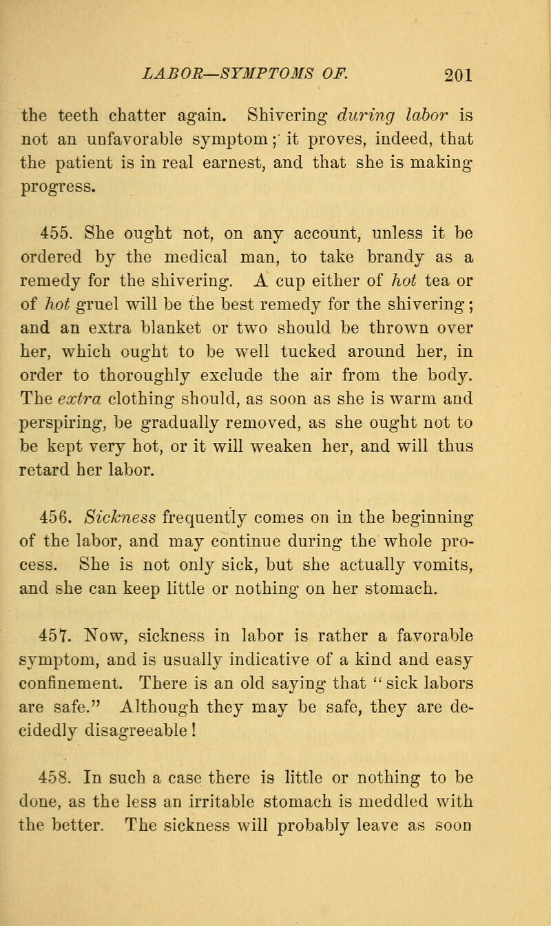 the teeth chatter again. Shivering during labor is not an unfavorable symptom;' it proves, indeed, that the patient is in real earnest, and that she is making progress. 455. She ought not, on any account, unless it be ordered by the medical man, to take brandy as a remedy for the shivering. A cup either of hot tea or of hot gruel will be the best remedy for the shivering; and an extra blanket or two should be thrown over her, which ought to be well tucked around her, in order to thoroughly exclude the air from the body. The extra clothing should, as soon as she is warm and perspiring, be gradually removed, as she ought not to be kept very hot, or it will weaken her, and will thus retard her labor. 456. Sickness frequently comes on in the beginning of the labor, and may continue during the whole pro- cess. She is not only sick, but she actually vomits, and she can keep little or nothing on her stomach. 457. Now, sickness in labor is rather a favorable symptom, and is usually indicative of a kind and easy confinement. There is an old saying that  sick labors are safe. Although they may be safe, they are de- cidedly disagreeable! 458. In such a case there is little or nothing to be done, as the less an irritable stomach is meddled with the better. The sickness will probably leave as soon