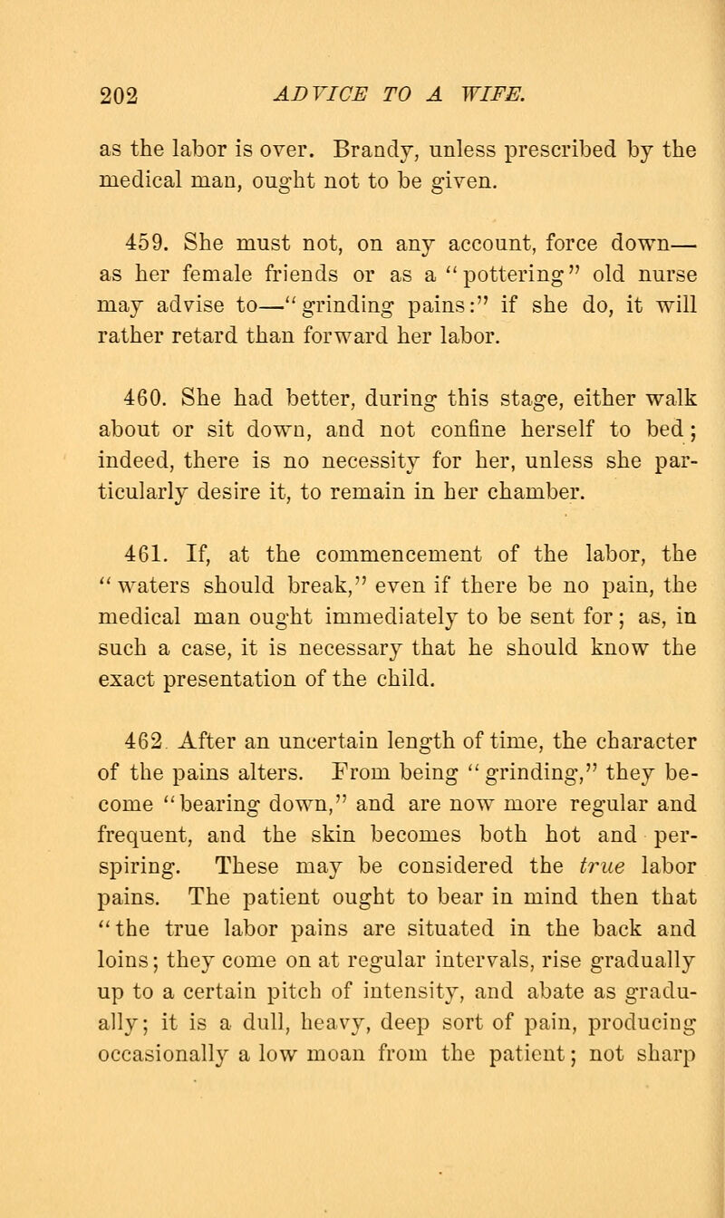 as the labor is over. Brandy, unless prescribed by the medical man, ought not to be given. 459. She must not, on any account, force down— as her female friends or as a pottering old nurse may advise to—grinding pains: if she do, it will rather retard than forward her labor. 460. She had better, during this stage, either walk about or sit down, and not confine herself to bed; indeed, there is no necessity for her, unless she par- ticularly desire it, to remain in her chamber. 461. If, at the commencement of the labor, the waters should break, even if there be no pain, the medical man ought immediately to be sent for; as, in such a case, it is necessary that he should know the exact presentation of the child. 462. After an uncertain length of time, the character of the pains alters. From being grinding, they be- come bearing down, and are now more regular and frequent, and the skin becomes both hot and per- spiring. These may be considered the true labor pains. The patient ought to bear in mind then that the true labor pains are situated in the back and loins; they come on at regular intervals, rise gradually up to a certain pitch of intensity, and abate as gradu- ally; it is a dull, heavy, deep sort of pain, producing occasionally a low moan from the patient; not sharp