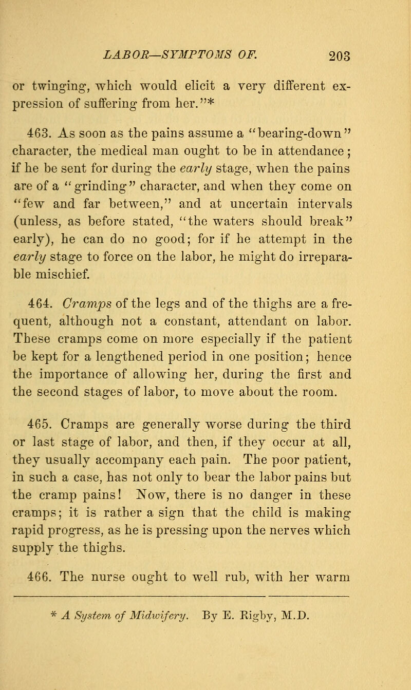 or twinging, which would elicit a very different ex- pression of suffering from her.* 463. As soon as the pains assume a bearing-down character, the medical man ought to be in attendance; if he be sent for during the early stage, when the pains are of a  grinding character, and when they come on few and far between, and at uncertain intervals (unless, as before stated, the waters should break early), he can do no good; for if he attempt in the early stage to force on the labor, he might do irrepara- ble mischief. 464. Cramps of the legs and of the thighs are a fre- quent, although not a constant, attendant on labor. These cramps come on more especially if the patient be kept for a lengthened period in one position; hence the importance of allowing her, during the first and the second stages of labor, to move about the room. 465. Cramps are generally worse during the third or last stage of labor, and then, if they occur at all, they usually accompany each pain. The poor patient, in such a case, has not only to bear the labor pains but the cramp pains! Now, there is no danger in these cramps; it is rather a sign that the child is making rapid progress, as he is pressing upon the nerves which supply the thighs. 466. The nurse ought to well rub, with her warm * A System of Midwifery. By E. Rigby, M.D.