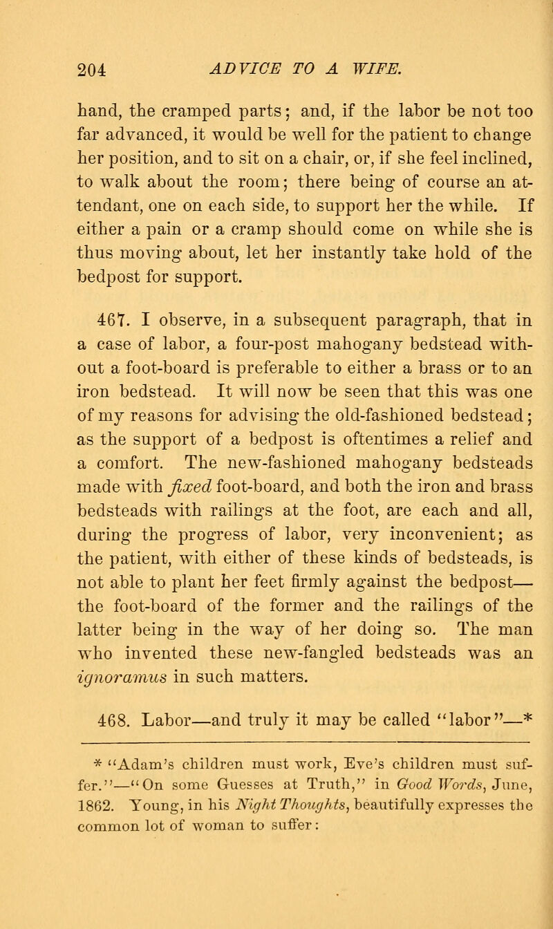 hand, the cramped parts; and, if the labor be not too far advanced, it would be well for the patient to change her position, and to sit on a chair, or, if she feel inclined, to walk about the room; there being of course an at- tendant, one on each side, to support her the while. If either a pain or a cramp should come on while she is thus moving about, let her instantly take hold of the bedpost for support. 461. I observe, in a subsequent paragraph, that in a case of labor, a four-post mahogany bedstead with- out a foot-board is preferable to either a brass or to an iron bedstead. It will now be seen that this was one of my reasons for advising the old-fashioned bedstead; as the support of a bedpost is oftentimes a relief and a comfort. The new-fashioned mahogany bedsteads made with fixed foot-board, and both the iron and brass bedsteads with railings at the foot, are each and all, during the progress of labor, very inconvenient; as the patient, with either of these kinds of bedsteads, is not able to plant her feet firmly against the bedpost— the foot-board of the former and the railings of the latter being in the way of her doing so. The man who invented these new-fangled bedsteads was an ignoramus in such matters. 468. Labor—and truly it may be called labor—* * Adam's children must work, Eve's children must suf- fer.—On some Guesses at Truth, in Good Words, June, 1862. Young, in his Night Thoughts, beautifully expresses the common lot of woman to suffer: