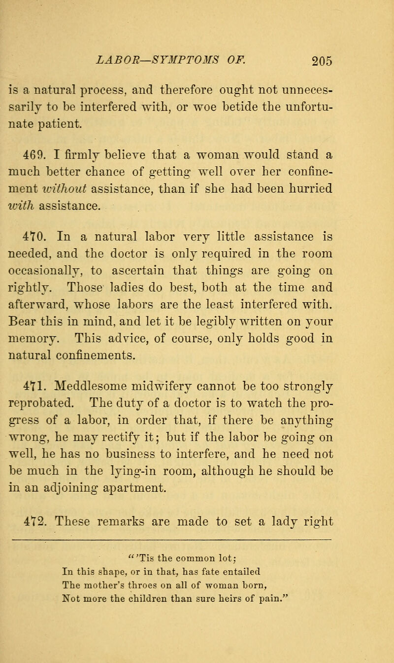 is a natural process, and therefore ought not unneces- sarily to be interfered with, or woe betide the unfortu- nate patient. 469. I firmly believe that a woman would stand a much better chance of getting well over her confine- ment without assistance, than if she had been hurried with assistance. 470. In a natural labor very little assistance is needed, and the doctor is only required in the room occasionally, to ascertain that things are going on rightly. Those ladies do best, both at the time and afterward, whose labors are the least interfered with. Bear this in mind, and let it be legibly written on your memory. This advice, of course, only holds good in natural confinements. 471. Meddlesome midwifery cannot be too strongly reprobated. The duty of a doctor is to watch the pro- gress of a labor, in order that, if there be anything wrong, he may rectify it; but if the labor be going on well, he has no business to interfere, and he need not be much in the lying-in room, although he should be in an adjoining apartment. 472. These remarks are made to set a lady right 'Tis the common lot; In this shape, or in that, has fate entailed The mother's throes on all of woman born, Not more the children than sure heirs of pain.