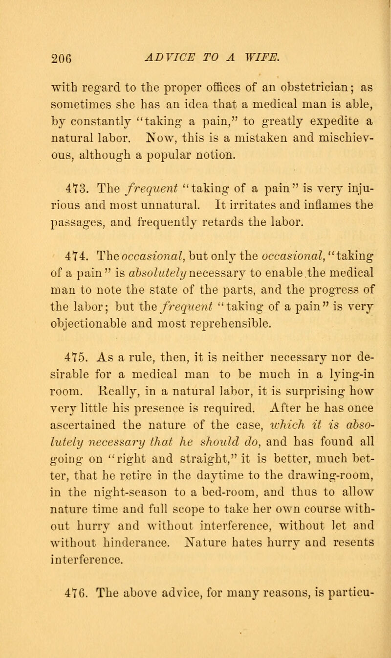 with regard to the proper offices of an obstetrician; as sometimes she has an idea that a medical man is able, by constantly taking a pain, to greatly expedite a natural labor. Now, this is a mistaken and mischiev- ous, although a popular notion. 473. The frequent taking of a pain is very inju- rious and most unnatural. It irritates and inflames the passages, and frequently retards the labor. 474. The occasional, but only the occasional, taking of a pain is absolutely necessary to enable,the medical man to note the state of the parts, and the progress of the labor; but the frequent taking of a pain is very objectionable and most reprehensible. 475. As a rule, then, it is neither necessary nor de- sirable for a medical man to be much in a lying-in room. Really, in a natural labor, it is surprising how very little his presence is required. After he has once ascertained the nature of the case, which it is abso- lutely necessary that he should do, and has found all going on right and straight, it is better, much bet- ter, that he retire in the daytime to the drawing-room, in the night-season to a bed-room, and thus to allow nature time and full scope to take her own course with- out hurry and without interference, without let and without hinderance. Nature hates hurry and resents interference. 416. The above advice, for many reasons, is particu-