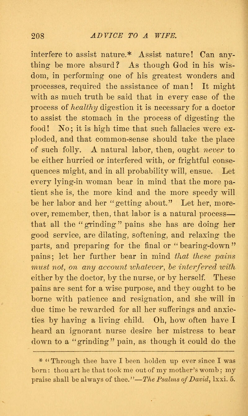 interfere to assist nature.* Assist nature! Can any- thing be more absurd? As though God in his wis- dom, in performing one of his greatest wonders and processes, required the assistance of man! It might with as much truth be said that in every case of the process of healthy digestion it is necessary for a doctor to assist the stomach in the process of digesting the food! No; it is high time that such fallacies were ex- ploded, and that common-sense should take the place of such folly. A natural labor, then, ought never to be either hurried or interfered with, or frightful conse- quences might, and in all probability will, ensue. Let every lying-in woman bear in mind that the more pa- tient she is, the more kind and the more speedy will be her labor and her getting about. Let her, more- over, remember, then, that labor is a natural process— that all the grinding pains she has are doing her good service, are dilating, softening, and relaxing the parts, and preparing for the final or bearing-down pains; let her further bear in mind that these pains must not, on any account whatever, be interfered with either by the doctor, by the nurse, or by herself. These pains are sent for a wise purpose, and they ought to be borne with patience and resignation, and she will in due time be rewarded for all her sufferings and anxie- ties by having a living child. Oh, how often have I heard an ignorant nurse desire her mistress to bear down to a grinding pain, as though it could do the * Through thee have I been holden up ever since I was born: thou art he that took me out of my mother's womb; my praise shall be always of thee.—The Psalms of David, lxxi. 5.